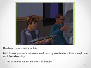 Right now, we’re focusing on this.
Benji, I know you’ve almost maxed mechanical by now, but it’s still not enough. You
need that scholarship!
“I may be smiling but my fun level is in the toilet.”
 