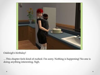Oakleigh’s birthday!
…This chapter feels kind of rushed. I’m sorry. Nothing is happening! No one is
doing anything interesting. Sigh.
 