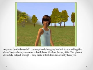 Anyway, here’s the cutie! I contemplated changing her hair to something that
doesn’t cover her eyes as much, but I think it’s okay the way it is. The glasses
definitely helped, though—they make it look like she actually has eyes.
 