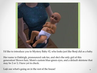 I’d like to introduce you to Mystery Baby #2, who looks just like Benji did as a baby.
Her name is Oakleigh, pronounced oak-lee, and she’s the only girl of this
generation! Brown hair, Mom’s custom blue-green eyes, and a default skintone that
may be 2 or 3, I have yet to check.
Let’s see what’s going on in the rest of the house!
 