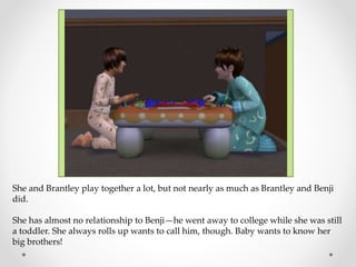 She and Brantley play together a lot, but not nearly as much as Brantley and Benji
did.
She has almost no relationship to Benji—he went away to college while she was still
a toddler. She always rolls up wants to call him, though. Baby wants to know her
big brothers!
 
