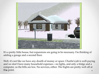 It’s a pretty little house, but expansions are going to be necessary. I’m thinking of
adding a garage and a second floor.
Well, it’s not like we have any dearth of money or space. Charlie’s job is well-paying
and we don’t have many household expenses—no lights, and only a fridge and a
computer, so the bills are low. No services, either. The Eights are pretty well off at
this point.
 
