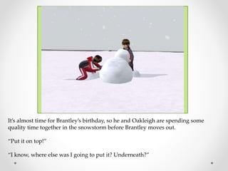 It’s almost time for Brantley’s birthday, so he and Oakleigh are spending some
quality time together in the snowstorm before Brantley moves out.
“Put it on top!”
“I know, where else was I going to put it? Underneath?”
 