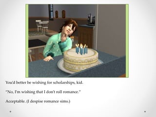 You’d better be wishing for scholarships, kid.
“No, I’m wishing that I don’t roll romance.”
Acceptable. (I despise romance sims.)
 