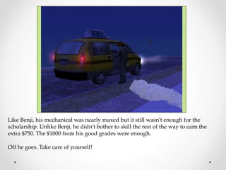 Like Benji, his mechanical was nearly maxed but it still wasn’t enough for the
scholarship. Unlike Benji, he didn’t bother to skill the rest of the way to earn the
extra $750. The $1000 from his good grades were enough.
Off he goes. Take care of yourself!
 
