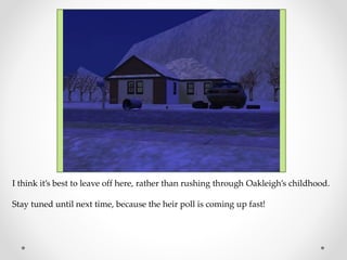 I think it’s best to leave off here, rather than rushing through Oakleigh’s childhood.
Stay tuned until next time, because the heir poll is coming up fast!
 