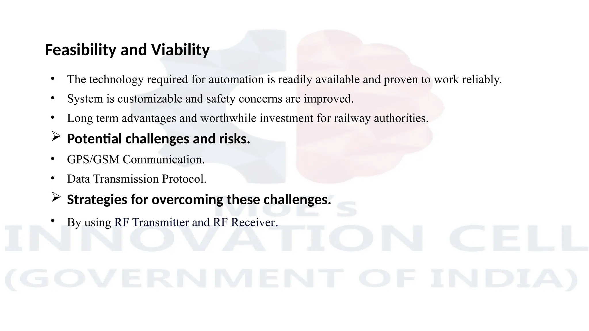 Feasibility and Viability
• The technology required for automation is readily available and proven to work reliably.
• System is customizable and safety concerns are improved.
• Long term advantages and worthwhile investment for railway authorities.
 Potential challenges and risks.
• GPS/GSM Communication.
• Data Transmission Protocol.
 Strategies for overcoming these challenges.
• By using RF Transmitter and RF Receiver.
 