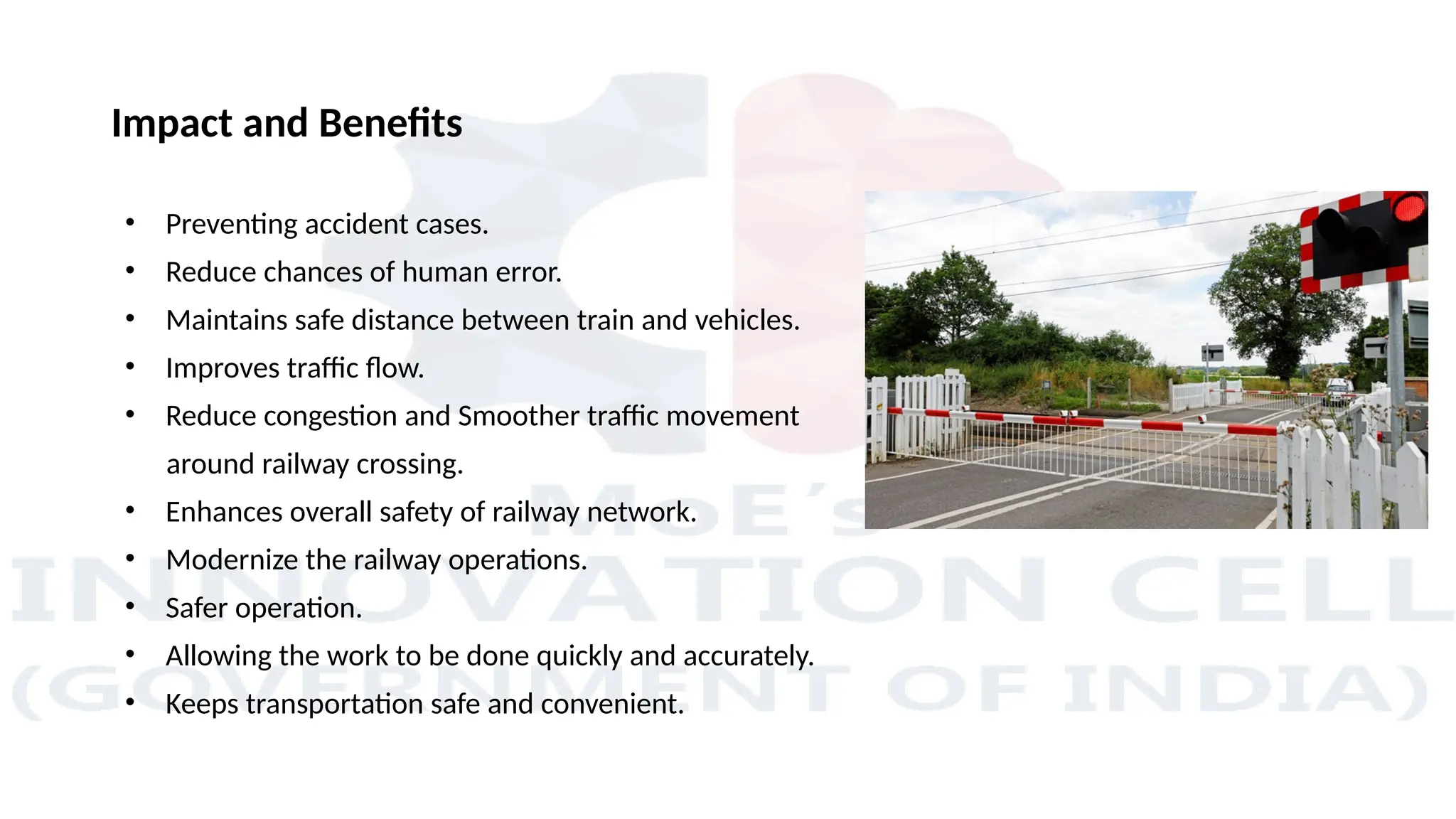 Impact and Benefits
• Preventing accident cases.
• Reduce chances of human error.
• Maintains safe distance between train and vehicles.
• Improves traffic flow.
• Reduce congestion and Smoother traffic movement
around railway crossing.
• Enhances overall safety of railway network.
• Modernize the railway operations.
• Safer operation.
• Allowing the work to be done quickly and accurately.
• Keeps transportation safe and convenient.
 