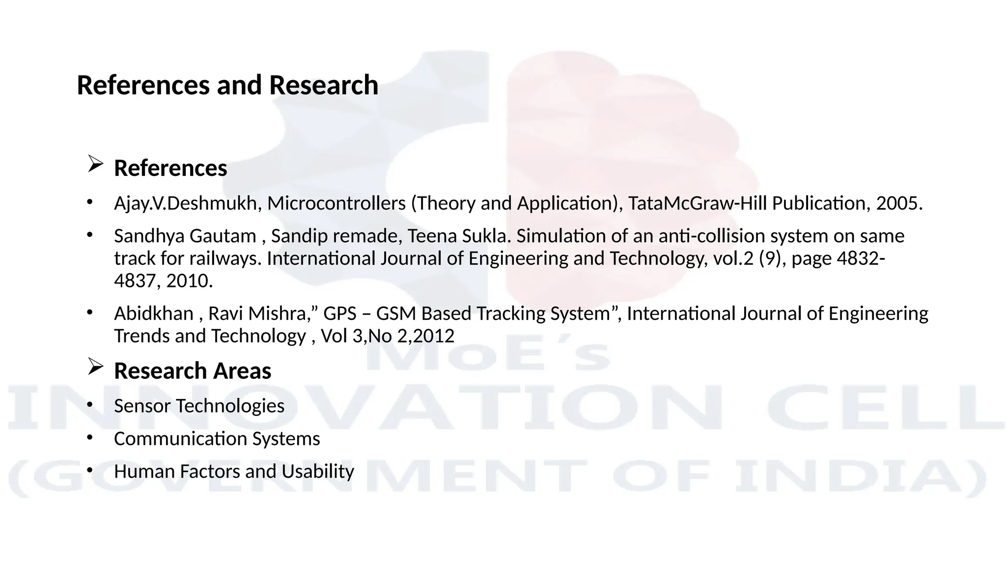 References and Research
 References
• Ajay.V.Deshmukh, Microcontrollers (Theory and Application), TataMcGraw-Hill Publication, 2005.
• Sandhya Gautam , Sandip remade, Teena Sukla. Simulation of an anti-collision system on same
track for railways. International Journal of Engineering and Technology, vol.2 (9), page 4832-
4837, 2010.
• Abidkhan , Ravi Mishra,” GPS – GSM Based Tracking System”, International Journal of Engineering
Trends and Technology , Vol 3,No 2,2012
 Research Areas
• Sensor Technologies
• Communication Systems
• Human Factors and Usability
 