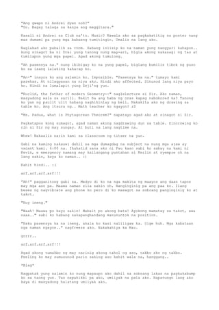 "Ang gwapo ni Andrei dyan noh?"
"Oo. Bagay talaga sa kanya ang maggitara."

Kasali si Andrei sa Club na'to. Music? Nawala ako sa pagkakatitig sa poster nang
mas dumami pa yung mga babaeng tumitingin. Umalis na lang ako.

Naglakad ako pabalik sa room. Habang iniisip ko na naman yung nangyari kahapon..
kung sinagot ba ni Drei yung tanong nung may-ari, bigla akong nakasagi ng tao at
tumilapon yung mga papel. Agad akong tumulong.

"Ah pasensya na." nung ibibigay ko na yung papel, biglang bumilis tibok ng puso
ko sa isang lalaking kaharap ko.

"An-" inayos ko ang salamin ko. Imposible. "Pasensya ka na." tumayo kami
parehas. At nilagpasan na niya ako. Hindi ako affected. Sinunod lang niya payo
ko. Hindi na lumalapit yung Zeji'ng yun.

"Euclid, the father of modern Geometry--" naglelecture si Sir. Ako naman,
masyadong wala sa sarili. Bakit ba ang haba ng oras kapag nabobored ka? Tanong
ko yan ng paulit ulit habang naghihintay ng bell. Nakakita ako ng drawing sa
table ko. Ang itsura ng.. Math teacher ko ngayon? ;D

"Ms. Padua, what is Phytagorean Theorem?" napatayo agad ako at sinagot si Sir.

Pagkatapos kong sumagot, agad naman akong nagdrawing dun sa table. Dinorowing ko
rin si Sir ng may sungay. At buti na lang nagtime na.

Whew! Nakaalis narin kami sa classroom ng titser na yun.

Gabi na kaming nakauwi dahil sa mga dumagdag na subject na nung mga araw ay
vacant kami. 6:00 na. Ihahatid sana ako ni Pau kaso sabi ko sabay na kami ni
Kevin, e emergency namang may kailangang puntahan si Kerlin at syempre ok na
lang sakin, kaya ko naman.. :)

Kahit hindi.. :(

arf.arf.arf.arf!!!

"Ah!" pagganitong gabi na. Medyo di ko na nga makita ng maayos ang daan tapos
may mga aso pa. Maawa naman sila sakin oh. Nanginginig pa ang paa ko. Ilang
beses ng nagvibrate ang phone ko pero di ko masagot sa sobrang panginginig ko at
takot.

"Huy ineng."

"Waah! Maawa po kayo sakin! Mabait po akong bata! Ayokong mamatay sa takot, awa
naaa.." sabi ko habang nakapanghandang manununtok na position.

"Naku pasensya ka na ineng, akala ko kasi naliligaw ka. Sige huh. Mga kabataan
nga naman ngayon.." nagfreeze ako. Nakakahiya ka Mau.

grrrr..

arf.arf.arf.arf!!!

Agad akong tumakbo ng may narinig akong tahol ng aso, takbo ako ng takbo.
Feeling ko may sumusunod parin saking aso kahit wala na, hanggang..

*Blag*

Nagpatak yung salamin ko nung mapaupo ako dahil sa sobrang lakas na pagkakabump
ko sa taong yun. Tas napahikbi pa ako, umiiyak na pala ako. Napatungo lang ako
kaya di masyadong halatang umiiyak ako.
 