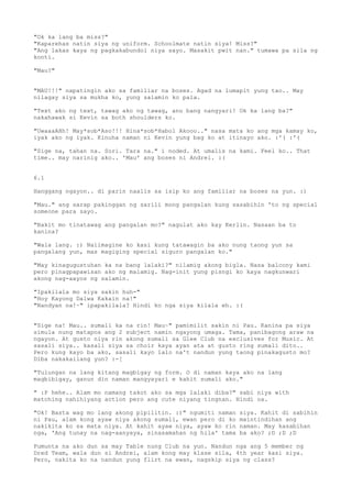 "Ok ka lang ba miss?"
"Kaparehas natin siya ng uniform. Schoolmate natin siya! Miss?"
"Ang lakas kaya ng pagkakabundol niya sayo. Masakit pwit nan." tumawa pa sila ng
konti.

"Mau?"


"MAU!!!" napatingin ako sa familiar na boses. Agad na lumapit yung tao.. May
nilagay siya sa mukha ko, yung salamin ko pala.

"Text ako ng text, tawag ako ng tawag, anu bang nangyari! Ok ka lang ba?"
nakahawak si Kevin sa both shoulders ko.

"UwaaaAHh! May*sob*Aso!!! Hina*sob*Habol Akooo.." nasa mata ko ang mga kamay ko,
iyak ako ng iyak. Kinuha naman ni Kevin yung bag ko at itinayo ako. :'( :'(

"Sige na, tahan na. Sori. Tara na." i noded. At umalis na kami. Feel ko.. That
time.. may narinig ako.. 'Mau' ang boses ni Andrei. :(


6.1

Hanggang ngayon.. di parin naalis sa isip ko ang familiar na boses na yun. :)

"Mau." ang sarap pakinggan ng sarili mong pangalan kung sasabihin 'to ng special
someone para sayo.

"Bakit mo tinatawag ang pangalan mo?" nagulat ako kay Kerlin. Nasaan ba to
kanina?

"Wala lang. :) Naiimagine ko kasi kung tatawagin ba ako nung taong yun sa
pangalang yun, mas magiging special siguro pangalan ko."

"May kinagugustuhan ka na bang lalaki?" nilamig akong bigla. Nasa balcony kami
pero pinagpapawisan ako ng malamig. Nag-init yung pisngi ko kaya nagkunwari
akong nag-aayos ng salamin.

"Ipakilala mo siya sakin huh-"
"Hoy Kayong Dalwa Kakain na!"
"Nandyan na!~" ipapakilala? Hindi ko nga siya kilala eh. :(


"Sige na! Mau.. sumali ka na rin! Mau~" pamimilit sakin ni Pau. Kanina pa siya
simula nung matapos ang 2 subject namin ngayong umaga. Tama, panibagong araw na
ngayon. At gusto niya rin akong sumali sa Glee Club na exclusives for Music. At
sasali siya.. kasali siya sa choir kaya ayan ata at gusto ring sumali dito..
Pero kung kayo ba ako, sasali kayo lalo na't nandun yung taong pinakagusto mo?
Diba nakakailang yun? :-[

"Tulungan na lang kitang magbigay ng form. O di naman kaya ako na lang
magbibigay, ganun din naman mangyayari e kahit sumali ako."

" :P hehe.. Alam mo namang takot ako sa mga lalaki diba?" sabi niya with
matching nahihiyang action pero ang cute niyang tingnan. Hindi oa.

"Ok! Basta wag mo lang akong pipilitin. :)" ngumiti naman   siya. Kahit di sabihin
ni Pau, alam kong ayaw niya akong sumali, ewan pero di ko   maintindihan ang
nakikita ko sa mata niya. At kahit ayaw niya, ayaw ko rin   naman. May kasabihan
nga, 'Ang tunay na nag-aanyaya, sinasamahan ng hila' tama   ba ako? ;D ;D ;D

Pumunta na ako dun sa may Table nung Club na yun. Nandun nga ang 5 member ng
Dred Team, wala dun si Andrei, alam kong may klase sila, 4th year kasi siya.
Pero, nakita ko na nandun yung flirt na ewan, nagskip siya ng class?
 