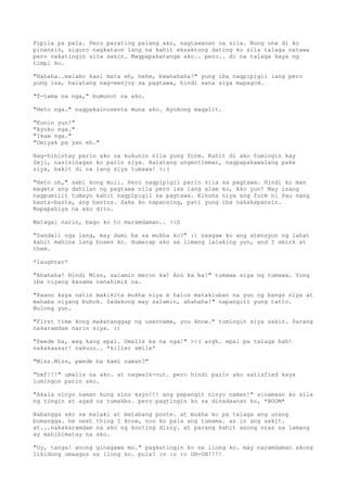 Pipila pa pala. Pero parating palang ako, nagtawanan na sila. Nung una di ko
pinansin, siguro nagkataon lang na kahit eksaktong dating ko sila talaga natawa
pero nakatingin sila sakin. Magpapakatanga ako.. pero.. di na talaga kaya ng
timpi ko.

"Hahaha..malabo kasi mata eh, hehe, bwahahaha!" yung iba nagpipigil lang pero
yung isa, halatang nag-eenjoy sa pagtawa, hindi sana siya mapagod.

"T-tama na nga," bumunot na ako.

"Heto nga." nagpakainosente muna ako. Ayokong magalit.

"Kunin yun!"
"Ayoko nga."
"Ikaw nga."
"Umiyak pa yan eh."

Nag-hihintay parin ako na kukunin nila yung form. Kahit di ako tumingin kay
Zeji, nasisinagan ko parin siya. Halatang ungentleman, nagpapakawalang pake
siya, bakit di na lang siya tumawa! >:(

"Heto oh," sabi kong muli. Pero nagpipigil parin sila   sa pagtawa. Hindi ko man
magets ang dahilan ng pagtawa nila pero isa lang alam   ko, Ako yun! May isang
nagpumilit tumayo kahit nagpipigil sa pagtawa. Kinuha   niya ang form ni Pau nang
basta-basta, ang bastos. Saka ko napansing, pati yung   iba nakakapansin.
Napapahiya na ako dito.

Matagal narin, bago ko to maramdaman.. >:D

"Sandali nga lang, may dumi ba sa mukha ko?" :) naagaw ko ang atensyon ng lahat
kahit mahina lang boses ko. Humarap ako sa limang lalaking yun, and I smirk at
them.

*laughter*

"Ahahaha! Hindi Miss, salamin meron ka! Anu ka ba!" tumawa siya ng tumawa. Yung
iba niyang kasama nanahimik na.

"Paano kaya natin makikita mukha niya e halos matakluban na yun ng bangs niya at
mahaba niyang buhok. Sadakong may salamin, ahahaha!" napangiti yung tatlo.
Bulong yun.

"First time kong makatanggap ng username, you know." tumingin siya sakin. Parang
nakaramdam narin siya. :)

"Pwede ba, wag kang epal. Umalis ka na nga!" >:( argh. epal pa talaga hah!
nakakaasar! nakuuu.. *killer smile*

"Miss.Miss, pwede ba kami naman?"

"hmf!!!" umalis na ako. at nagwalk-out. pero hindi parin ako satisfied kaya
lumingon parin ako.

"Akala ninyo naman kung sino kayo!!! ang papangit ninyo naman!" sinamaan ko sila
ng tingin at agad na tumakbo. pero pagtingin ko sa dinadaanan ko, *BOOM*

Nabangga ako sa malaki at matabang poste. at mukha ko pa talaga ang unang
bumangga. he next thing I know, noo ko pala ang tumama. as in ang sakit.
at...nakakaramdam na ako ng konting dizzy. at parang kahit anong oras na lamang
ay mahihimatay na ako.

"Uy, tanga! anong ginagawa mo." pagkatingin ko sa ilong ko. may naramdaman akong
likidong umaagos sa ilong ko. pula? :o :o :o OH-OH!!!!
 