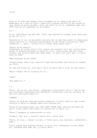 *stun*




Hindi ko na alam ang nangyari basta natagpuan ko na lamang yung sarili ko
pagkatapos ng 3 oras sa clinic. unang una ko palang nakikita ay ang orasan na
nasa mataas na parte ng pader. argh! ang sakit ng ulo ko. napahawak naman ako.
OUCH! ang noo ko. pagtingin ko sa salamin.

O_O ?

Oh my~ naaksidente nga pala ako. Toink! ang careless ko talaga, nung isang araw
pa ako ah? (-.-)

Nakalimutan ko rin, na may phobia nga pala ako sa dugo kaya ganon na lamang yung
naging reaction ko. sigurado pinagtatawanan na ako ng mga lalaking yun. hmpf!
nakakainis ... pero... kilala sila ni Andrei diba? paano kung---

"maaari ka ng umalis."
"pagkatapos ko siyang dalhin dito, ganyan ang sasabihin mo." may narinig akong
usapan na mukhang nag-aaway sa labas ng clinic. siguro bukas ang pinto kaya
malakas. may kurtina naman kasi bawat kama. ??? pero sino yun?? ahm.. si kevin
yung isa diba?

"May kasalanan ka din diba?"

"Pinagtitripan namin siya. pake mo?" agad kong binuksan ang kurtina at lumabas
ng clinic.

at tama ang hinala ko. siya nga!!! galit na galit ako!!! trip! ano ako laruan.

"Mau?" lumapit ako sa lalaking yun at...


*SLAP*

"ang kapal mo.."


7.1

"Tsss.. yun na yun. ang galing.. pagkatapos kitang dalhin dito--- ikaw na nga
ang tinulungan! pagkatapos mong mahimatay." pinagtaasan niya ako ng boses. at
mas lalo lang akong nagalit---

*PAKKKK*

nagulat na lang ako nang may biglang lumagutok. :O este, bigla na lang siyang
sinuntok ni Kevin at napaupo naman yung lalaking yun.

"Hindi mo kailangang gawin yun. KASI KAHIT ANONG ORAS, darating ako para kay
mau.!" tumayo naman yung lalaki at sinuntok din si Kevin. O_o

"Ganon." hanggang sa nagkasuntukan na sila.

"sandali. huy! ano... tumigil" suntok dito. suntok doon.

"Kevin. at ikaw... tumigil na sabi..." hindi parin sila tumitigil. nakakatakot..
baka..

"huy!" naisip kong biglang sumingit sa gitna nila. nakakagulat na nga lamang
at.. SUSUNTOK PALA YUNG ISA. o_O Patay ako!!!
 