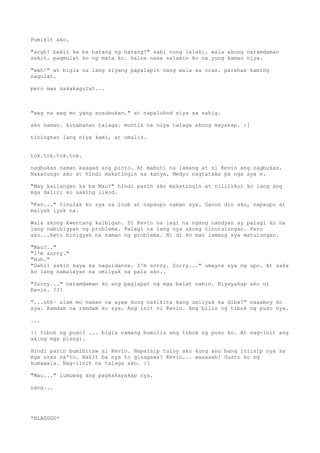 Pumikit ako.

"argh! bakit ka ba harang ng harang!" sabi nung lalaki. wala akong naramdaman
sakit. pagmulat ko ng mata ko. halos nasa salamin ko na yung kamao niya.

"wah!" at bigla na lang siyang papalapit nang wala sa oras. parehas kaming
nagulat.

pero mas nakakagulat...



"wag na wag mo yang susubukan." at napaluhod siya sa sahig.

ako naman. kinabahan talaga. muntik na niya talaga akong mayakap. :[

tiningnan lang niya kami, at umalis.


tok.tok.tok.tok.

nagbukas naman kaagad ang pinto. At mabuti na lamang at si Kevin ang nagbukas.
Nakatungo ako at hindi makatingin sa kanya. Medyo nagtataka pa nga sya e.

"May kailangan ka ba Mau?" hindi parin ako makatingin at nililikot ko lang ang
mga daliri ko saking likod.

"Kev..." tinulak ko sya sa loob at napaupo naman sya. Ganon din ako, napaupo at
maiyak iyak na.

Wala akong kwentang kaibigan. Si Kevin na lagi na ngang nandyan ay palagi ko na
lang nabibigyan ng problema. Palagi na lang nya akong tinutulungan. Pero
ako...heto binigyan na naman ng problema. Ni di ko man lamang sya matulungan.

"Mau?.."
"I'm sorry."
"Huh."
"Dahil sakin kaya ka naguidance. I'm sorry. Sorry..." umayos sya ng upo. At saka
ko lang namalayan na umiiyak na pala ako..

"Sorry..." naramdaman ko ang paglapat ng mga balat namin. Niyayakap ako ni
Kevin. ???

"...shh~ alam mo naman na ayaw kong nakikita kang umiiyak ka diba?" naaamoy ko
sya. Ramdam na ramdam ko sya. Ang init ni Kevin. Ang bilis ng tibok ng puso nya.

...

:[ tibok ng puso? ... bigla namang bumilis ang tibok ng puso ko. At nag-init ang
aking mga pisngi.

Hindi parin bumibitaw si Kevin. Napaisip tuloy ako kung ano bang iniisip nya sa
mga oras na'to. Bakit ba nya to ginagawa? Kevin... waaaaah! Gusto ko ng
kumawala. Nag-iinit na talaga ako. :[

"Mau..." lumuwag ang pagkakayakap nya.

nang...




*BLAGGGG*
 