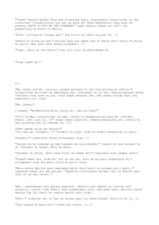 "*yawn* Kayong dalwa! Kung may binabalak kayo, siguraduhin nyong hindi na ako
tulog huh! Pinaghihintay nyo ako sa wala eh! Kung mambibitin lang kayo ng
eksena, DAPAT DI NYO NA YAN GINAGAWA!" agad kaming lumayo sa isa't isa
pagkarinig ng boses ni Kerlin.

"Aish~ tutulog na talaga ako." ang bilis ng tibok ng puso ko. :[

"Akala ko tulog na sya." bulong lang ata dapat yun ni Kevin pero dinig na dinig
ko parin. Mas lalo lang akong kinabahan. :[

"Sige...Alis na ako Kevin." ang init init ng pakiramdam ko.



"Sige ingat ka."




8.1

"Ms. Padua and Mr. Calizar, please proceed to the Disciplinarian Office."
kalagitnaan ng klase ng mapatawag ako. Inaasahan ko na yun. Naging masyado akong
careless nung araw na yun, kaya dapat managot ako. Ako naman talaga kasi ang
nagsimula nun. Sigh.

"Ms. Padua,"

I bowed, "Goodmorning Miss, sorry po.. Anu po bang-"

"It's ok Mau, everythings alright. Hindi to makakarating kina Mr. and Mrs.
Padua. Just sign it, :)" umupo naman agad ako. Habang pumipirma ako, nakita ko
ang lalaking yun na lumabas na. ???

"Ahm- pwede na po ba akong--"
"You may go. Salamat, :)" hinabol ko siya. Alam ko medyo nakakahiya to pero.

"Sandali!" nakatungo akong hinarangan siya. :[

"Ganyan ka ba humarap sa mga nagawan mo ng problema." inayos ko ang salamin ko
at tumingin sa kanya. Mata sa mata.

"Salamat at Sorry. Pero kung hindi ka naman din-" naglakad siya lagpas sakin.

"Ungentleman ako, alam ko! Yun na ako eh, sino ka ba para respetuhin ko."
nilagpasan niya ako pero rinig ko parin siya.

"Wala akong dahilan para mag-appologize kung bakit ko ginawa yun.. pero.."
naglakad naman din ako palayo. "Ayokong tinitingnan ng mga tao, na mahina ako,
lalo na ng mga lalaki."



Hmm.. nakakabagot din palang mag-aral. Nandito ako ngayon sa rooftop and
actually, vacant time namin. Kaso pagkatapos nito, may exam kami. Naiinis akong
maging top 10, bakit ba naging ganito ako? Sigh.

"Heto." inabutan ako ni Pau ng drinks pati ng lemon bread, favorite ko to. :)

"Ang tapang mo pala noh." naubo ako bigla. :o :[
 