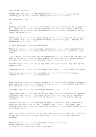Pero di ako natutuwa..

"BAKIT NIYO AKO SINALI SA CLUB NINYOooooo!!!.." sigaw ko, at yung limang
lalaking yun ay agad na tumakbo habang nagtatawanan. Nakakaasar,

ANG BASKETBALL TEAM!!! >:(

9.1

Matapos ang nangyari. Hindi na ako mapakali sa mga pinaggagagawa ko at gagawin
ko.. Takot ako sa crowd, ayokong najujudge ako.. pero mga 5 hours something..
Mararanasan ko na ang mga yun. Mag-aaudition ako.. WaaaAHh! Mapapanood ako ng
lahat! Ng maraming tao..


"Katapusan ko na." hindi ba dapat maging masaya ako kung makasali ako sa Club na
yun, hindi lang ako makakapagperform kasama ang Dred Team pero.. Atleast dun..
makakasama ko si Andrei. ::D

:( Pero kailangan ko bang magsakripisyo?

"Hindi ko akalain na hanggang huli.. kakailanganin parin natin magkaganito."
malungkot na sabi ni Pau habang inaabot niya sakin yung fav. drinks ko, lemon
juice.

"Don't worry, sigurado naman ako na makakapasok ka! Kung napili ka nga dahil sa
form na binigay mo.. paano pa kung kakanta ka! Napakagaling mo kayang kumanta!"
hinawakan ko ang kamay niya. Hinawakan niya rin ang kamay ko. :)

"Salamat Mau." napatingin ako sa mga kamay naming magkahawak. Ang init ng mga
kamay ni Pau.

"Pasensya ka na!" binawi niya ang kamay niya. Ngumiti siya at umalis na lamang.

Gusto kong sabihing matalik na kaibigan ko siya. Na tinuring ko talagang
kaibigan si Brei.. kaso.. Paanong paraan?



Lahat kami ay pumunta sa library. Nakita ko si Pau sa bench, talagang ginagawa
niya ang lahat sa pagkanta. Papasok na kami sa library nang biglang nag-SHH! si
Mrs. Librarian. Grupo ng mga lalaki..

"Uy kayo! Section 4-A, wag nga kayong maingay!" 4-A.??? :o ???

"Kayo naman Mam eh, kami lang nandito at kayo. Diba kayo natatakot na palaging
tahimik.. balita ko pa.--" hinampas ni Mrs. Glorriane yung guy na nagsalita.
Nagtawanan sila. Tinawag naman ako ng mga kaklase ko, nakahanap na sila ng
mauupuan.

"Nandito rin ang 3-A kaya tumahimik na kayo at wag magulo, huh?" napatingin
samin ang 4-A debale dun sa isa. 5 lalaki, yung isa dun.. Taga dread team.
Tumingin siya sakin. Nagfreeze naman ako ng magkaeye-to-eye kami. Inalis na niya
yung tingin sakin. :-[


"Mrs. Glorriane, paresearch din po nito. Kailangan po kasi namin to." tumingin
na ako sa libro ko para hanapin yung topic. Sinulat ko yung mga important
details.


"Mabuti pa si Daison, atleast kailangan talaga ang library."
"Naku! Nagpasama nga po yan eh!"
"5 libro po kailangan namin, Mrs. Glorriane!"
 