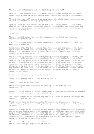 "Sa tingin mo makakapasok ka ba sa Club kung nahihiya ka?"

"Anu kasi.. ang gagwapo niyo.." :D kahit sabihin nating bulong yun. At least
naman.. maisip niya na nakamicrophone siya. Buong class 3-F na ay nagsigawan.

"P-pwede bang isa pa?" nagpacute pa yung babae. Nagsalita naman kaagad yung guy
na hindi nakanectie at bukas pa yung black uniform.

"Ang kailangan ng Club ay magaling sa Music. Our school needs it. Sana naman
alam mo yun.. If we give you another chance, ibig sabihin, may chance yung iba
na balewalain lang itong audition kasi may second chance naman, ganun ba yun."
ang taray. Nakakatakot.. :(

"Hindi na--"

"Sorry." ngumiti naman yung isa. Ang mayabang nayun. Hindi man lang siya
marunong makiramdam. :(

"Detorres, Pauline Brei?" ang ganda talagang pakinggan ng pangalan ni Pau. :o
wah. Siya na pala. :D

Sumilip muli ako. Ang dami talagang tao. Pero hindi yun ang napansin ko. Yung
mga 4th year na dread team, ang ganda ng mood nila kay Pau. Dahil ba yun sa
ganda ni Pau? Nag-ayos ako ng salamin. Sakin siguro.. pahihirapan ako nito.
Inayos kong muli yung salamin ko.

Ang Glee Club ay samahan ng mga estudyanteng marunong tumugtog at kumanta, iba
to sa choir, kasi estudyante ang nagpapagalaw at nag-aasikaso dito. At dread
team ang napiling grupo since halos lahat sa kanila ay may banda. Kasali na dun
si Andrei, tumutugtog siya ng gitara, 4th year siya at dapat isa siya sa mga
nakaupo at una mong makikita pag kumanta ka. Pero bakit ba pagchance na niya
akong mapansin, dun pa sa oras na yun siya wala. Ang 15 na kalalakihan na yun
ang mamumuno ng Glee Club. At halos lahat sa kanila hearthrobs. May mga itsura,
malakas ang appeal at may pangalan sa school. Mga gwapo ang mga basketball
player na yun. Sigh.

Sumilip muli ako. Napakaganda ng boses ni Pau.

"Mau?" bakit parang bumibilis ang tibok ng puso ko?

"Mau?" nilingon ko si Pau. Kaso..

"Ah!" nagkasagian kami at parehas na nahulog. Nakita kami ng lahat.
Nakakahiya. :-[

Tumayo si Pau at nilend niya kamay niya. Agad ko naman yung tinanggap at tumayo.
Nakatingin lahat at nagtatawana, nagbubulungan. :-[

"Ms. Padua, ganyan mo ba iwelcome ang sarili mo?" sabi ni yabang. Nakatungo ako.
Umalis na si Pau sa tabi ko.

"Hindi ka man lang ba titingin samin. At ipakita ang itsura mo sa lahat ng
audience?" ang yabang neto, pahihiyain talaga ako. Wag kang magagalit Mau. Just
be yourself.

Inayos ko salamin ko at tiningnan lahat. Nagbubulungan sila. Tatawa at tititigan
ako ng masama. Parang gusto ko ng magwalk-out sa kahihiyan nang iabot nila sakin
yung microphone. Hawak ko na to. Yung mga 4th year na yun.. parang walang buhay
na nanonood. Ineexpect nila sigurong gaya ako ng iba. Pero may iba na..
inaabangan ako.. inaabangan ang kahihiyang magagawa ko. :-[ Nagsimula akong
magsalita. Hindi ba to nakakahiya.. :-[

I'm an angel, I'm a devil I Am sometimes in between
I'm as bad it can get And good as it can be
 