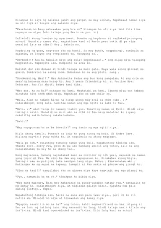 Hinampas ko siya ng malakas gamit ang patpat sa may ulonan. Napahawak naman siya
sa ulo niya at inayos ang salamin niya.

"Kasalanan ko bang mahawakan yang bra m-" hinampas ko uli siya. And this time
napaupo na siya. Loko talaga yung Kevin na yun. >:(

Dali-dali akong lumabas ng apartment. Bumaba ng hagdanan at naglakad patungong
school. Napaisip naman ako, magkaklase kami ni Kevin pero bakit di pa siya
umaalis? Late na diba!? Hay.. bahala na.

Pagdating ng gate, nag-ayos ako ng konti. Sa may buhok, nagpabango, tumingin sa
salamin, at inayos ang eyeglasses ko. Hanggang sa..

"DEFENSE!!! Anu ba habulin niyo ang bola! Depensaaaa!.." ang sipag niya talagang
magpraktis. Napangiti ako. Kumpleto na araw ko.

Malimit dun ako dumaan at hindi talaga sa main gate. Kaya wala akong ginreet na
guard. Dumiretso na akong room. Bubuksan ko na ang pinto, nang..

"Goodmorning, Mau!!!" Mau Antonette Padua ang buo kong pangalan. At ang cute na
sexy'ng babaeng nasa harap ko. Ang 3 years friendship ko, si Pauline Brei
Detorres. Pau for short. Bagay kami diba.

"May ass. ka na ba?" nakaupo na kami. Magkatabi pa kami. Tanong niya yun habang
kinukuha niya chem ntbk niya. Napahiga ako sa arm chair ko.

"Wala. Alam mo namang hirap na hirap akong mag-aral sa chem diba. :("
nakasibangot kong sabi. Lumitaw naman ang mga ngiti sa labi ni Pau.

"Heto. :)" abot tenga ko namang inabot yun. Dumating naman si Kevin. Hindi siya
tumingin sakin. Bumalik na muli ako sa ntbk ni Pau nang madatnan ko siyang
nakatitig sakin habang nakahalumbaba.

"Bakit?"

"May napupusuan ka na ba bhestie?" ang tamis ng mga ngiti niya.

Bigla akong namula. Pumasok sa isip ko yung tunog ng bola. Si Andre Dave.
Biglang nag-init yung mukha ko. At nagsimula na akong magsagot.

"Wala pa noh." eksaktong tumunog naman yung bell. Napabuntong hininga ako.
Thanks lord. Sorry Pau, pero di pa ako handang aminin ang totoo, lalo na ang
nararamdaman ko kay AD sa ibang tao..

Nung magrecess, habang naglalakad kami sa corridor ng 4th year, napasok na naman
yung topic ni Pau. Na sino ba daw ang napupusuan ko. Kinabahan akong bigla.
Tumingin ako sa paligid, baka nandyan lang siya. Nakuu.. Kinakabahan ako..
Kailangan ko ng sapat na tapang. Lumapit si Pau sakin at pinoke ang pisngi ko.

"Sino na kasi!?" nangilabot ako sa ginawa niya kaya nag-init ang mga pisngi ko.

"Uyy.. namumula ka na oh." tinakpan ko bibig niya.

"Wag kang maingay, baka may makarinig sa pinag-uusapan nating yan." pagkaalis ko
ng kamay ko, nakasimangot siya. At naglakad palayo sakin. Papunta nga pala
kaming rooftop.. Dapat.

Napabuntong-hininga ako. Aalis na sana ako para iwan siya.. pero di ko rin
natiis eh. Hinabol ko siya at hinawakan ang kamay niya.

"Ngayon, sasabihin mo na ba?" ang totoo, kahit magbestfriend na kami niyang si
Pau sa loob ng tatlong taon. Ang masasabi ko lang, hindi talaga namin kilala ang
isa't-isa. Hindi kami open-minded sa isa't-isa. Dito lang kami sa school
 