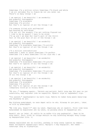 Sometimes I'm a million colors Sometimes I'm black and white
I am all extremes Try to figure me out you never can
There's so many things I am

I am special I am beautiful I am wonderful
And powerful Unstoppable
Sometimes I'm miserable
Sometimes I'm pitiful
But that's so typical of all the things I am

I'm someone filled with self-belief
And haunted by self-doubt
I've got all the answers I've got nothing figured out
I like to be by myself I hate to be alone
I'm up and I am down But that's part of the thrill
Part of the plan Part of all of the things I am

I am special I am beautiful I am wonderful
And powerful Unstoppable
Sometimes I'm miserable Sometimes I'm pitiful
But that's so typical of all the things I am

I'm a million contradictions
Sometimes I make no sense Sometimes I'm perfect
Sometimes I'm a mess Sometimes I'm not sure who I am

I am special I am beautiful I am wonderful
And powerful Unstoppable
Sometimes I'm miserable Sometimes I'm pitiful
But that's so typical of all the things I am

I am special I am beautiful I am wonderful
And powerful Unstoppable
Sometimes I'm miserable Sometimes I'm pitiful
But that's so typical of all the things I am
Of all the things I am

I am special I am beautiful I am wonderful
And powerful Unstoppable
Sometimes I'm miserable
Sometimes I'm pitiful
But that's so typical of all the things I am
[imaginary voice po ni hilary duff]

"Ah anu.." hanggang ngayon.. Tahimik ang paligid. Kahit yung mga 4th year na yun
nakatulala, may naglakas loob na nagsalita. Ngumiti siya at napakabait niya.

"You passed." napakaangelic ng ngiti niya. Nakita ko naman kung paano mang-irap
ang mayabang na yun.

May biglang pumalakpak, na sana dapat aalis na ako. Hinanap ko yun pero.. lahat
na sila ay pumalakpak.

"We like you, 4eyes!!!" sabi ng lahat. Napatungo ako at ngumiti. First time kong
makaramdam na magustuhan ako ng lahat, sa paraang akala ko mapapahiya ako.

Ngumiti ako sa lahat. At nakita ko sa mukha nila ang pagkagulat.. Ewan ko ba
kung bakit. Pero, hindi ko talaga akalain na ang talentong matagal kong tinago
ay magugustuhan nila. :)


Habang naglalakad ako sa corridor, pathway or kung saang lupalok ng campus..
Bawat estudyante napapatingin sakin. Ngingiti o may magugulat. Ako naman
nakatungo lang at hiyang-hiya.
 