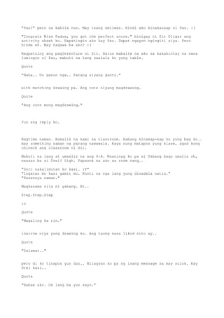 "Pau?" pero sa kabila nun. May isang umiiwas. Hindi ako kinakausap ni Pau. :(

"Congrats Miss Padua, you got the perfect score." binigay ni Sir Oligar ang
activity sheet ko. Napatingin ako kay Pau. Dapat ngayon ngingiti siya. Pero
hinde eh. May nagawa ba ako? :(

Nagpatuloy ang paglelecture ni Sir. Halos mabaliw na ako sa kakahintay na sana
lumingon si Pau, mabuti na lang naalala ko yung table.

Quote

"Haha.. Uo ganun nga.. Parang siyang ganto."


with matching drawing pa. Ang cute niyang magdrawing.

Quote

"Ang cute mong magdrawing."



Yun ang reply ko.



Nagtime naman. Bumalik na kami sa classroom. Habang kinakap-kap ko yung bag ko..
may something naman na parang nawawala. Kaya nung matapos yung klase, agad kong
chineck ang classroom ni Sir.

Mabuti na lang at umaalis na ang 4-A. Naaninag ko pa si Yabang bago umalis oh,
nasaan ba si Drei? Sigh. Papasok na ako sa room nang..

"Sori nakalimutan ko kasi. :P"
"Ingatan mo kasi gamit mo. Konti na nga lang yung dinadala natin."
"Pasensya naman."

Magkasama sila ni yabang. At..

Step.Step.Step

:o

Quote

"Magaling ka rin."


inarrow niya yung drawing ko. Ang taong nasa likod nito ay..

Quote

"Salamat.."


pero di ko tinapos yun dun.. Nilagyan ko pa ng isang message sa may sulok. Kay
Drei kasi..

Quote

"Babae ako. Ok lang ba yun sayo."
 