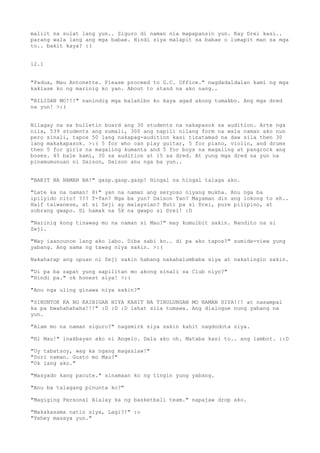maliit na sulat lang yun.. Siguro di naman nia mapapansin yun. Kay Drei kasi..
parang wala lang ang mga babae. Hindi siya malapit sa babae o lumapit man sa mga
to.. bakit kaya? :(


12.1


"Padua, Mau Antonette. Please proceed to G.C. Office." nagdadaldalan kami ng mga
kaklase ko ng marinig ko yan. About to stand na ako nang..

"BILISAN MO!!!" nanindig mga balahibo ko kaya agad akong tumakbo. Ang mga dred
na yun! >:(


Nilagay na sa bulletin board ang 30 students na nakapasok sa audition. Arte nga
nila, 539 students ang sumali, 300 ang napili nilang form na wala naman ako nun
pero sinali, tapos 50 lang nakapag-audition kasi tinatamad na daw sila then 30
lang makakapasok. >:( 5 for who can play guitar, 5 for piano, violin, and drums
then 5 for girls na magaling kumanta and 5 for boys na magaling at pangrock ang
boses. 45 bale kami, 30 sa audition at 15 sa dred. At yung mga dred na yun na
pinamumunuan ni Daison, Daison anu nga ba yun..


"BAKIT NA NAMAN BA!" gasp.gasp.gasp! Hingal na hingal talaga ako.

"Late ka na naman! 8)" yan na   naman ang seryoso niyang mukha. Anu nga ba
ipilyido nito? ??? T-Tan? Nga   ba yun? Daison Tan? Mayaman din ang lokong to eh..
Half taiwanese, at si Zeji ay   malaysian? Buti pa si Drei, pure pilipino, at
sobrang gwapo. Di hamak na 5X   na gwapo si Drei! :D

"Narinig kong tinawag mo na naman si Mau?" may kumulbit sakin. Nandito na si
Zeji.

"May iaanounce lang ako labo. Diba sabi ko.. di pa ako tapos?" sumide-view yung
yabang. Ang sama ng tawag niya sakin. >:(

Nakaharap ang upuan ni Zeji sakin habang nakahalumbaba siya at nakatingin sakin.

"Di pa ba sapat yung sapilitan mo akong sinali sa Club niyo?"
"Hindi pa." ok honest siya! >:(

"Anu nga uling ginawa niya sakin?"

"SINUNTOK KA NG KAIBIGAN NIYA KAHIT NA TINULUNGAN MO NAMAN SIYA!!! at nasampal
ka pa bwahahahaha!!!" :D :D :D lahat sila tumawa. Ang dialogue nung yabang na
yun.

"Alam mo na naman siguro?" nagsmirk siya sakin kahit nagdodota siya.

"Hi Mau!" inakbayan ako ni Angelo. Dala ako oh. Mataba kasi to.. ang lambot. ::D

"Uy tabatsoy, wag ka ngang magaslaw!"
"Sori naman. Gusto mo Mau?"
"Ok lang ako."

"Masyado kang pacute." sinamaan ko ng tingin yung yabang.

"Anu ba talagang pinunta ko?"

"Magiging Personal Alalay ka ng basketball team." napajaw drop ako.

"Makakasama natin siya, Lagi?!" :o
"Yehey masaya yun."
 
