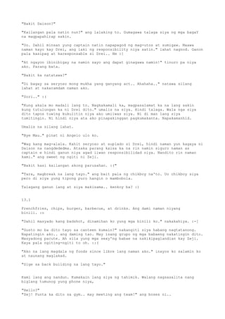 "Bakit Daison?"

"Kailangan pala natin nun?" ang lalaking to. Gumagawa talaga siya ng mga bagaY
na magpapahirap sakin.

"Uo. Dahil minsan yung captain natin napapagod ng mag-utos at sumigaw. Maawa
naman kayo kay Drei, ang laki ng responsibility niya satin." lahat nagnod. Ganon
pala kasipag at karesponsable si Drei.. Hm :[

"At ngayon ibinibigay na namin sayo ang dapat ginagawa namin!" tinuro pa niya
ako. Parang bata.

"Bakit ka natatawa?"

"Di bagay sa seryoso mong mukha yang ganyang act.. Ahahaha.." natawa silang
lahat at nakaramdam naman ako.

"Sori.." :(

"Kung akala mo madali lang to. Nagkakamali ka, magpasalamat ka na lang sakin
kung tutulungan ka ni Drei dito." umalis na siya. Hindi talaga. Wala nga siya
dito tapos tuwing kukulitin niya ako umiiwas siya. Ni di man lang siya
tumitingin. Ni hindi niya ata ako pinapakinggan pagkumakanta. Napakamanhid.

Umalis na silang lahat.

"Bye Mau." pinat ni Angelo ulo ko.

"Wag kang mag-alala. Kahit seryoso at suplado si Drei, hindi naman yun kagaya ni
Daison na nangdededma. Atsaka parang kaisa ka na rin namin siguro naman as
captain e hindi ganun niya agad iiwan responsibilidad niya. Nandito rin naman
kami." ang sweet ng ngiti ni Zeji.

"Bakit kasi kailangan akong parusahan. :("

"Tara, magbreak na lang tayo." ang bait pala ng chikboy na'to. Uo chikboy siya
pero di siya yung tipong puro hangin o mambobola.

Talagang ganun lang at siya makisama.. kenkoy ba? :)


13.1

Frenchfries, chips, burger, barbecue, at drinks. Ang dami naman niyang
binili. :o

"Dahil masyado kang badshot, dinamihan ko yung mga binili ko." nakakahiya. :-[

"Gusto mo ba dito tayo sa canteen kumain?" nakangiti siya habang nagtatanong.
Napatingin ako.. ang daming tao. May isang grupo ng mga babaeng nakatingin dito.
Masyadong pacute. Ah sila yung mga sexy'ng babae na nakikipaglandian kay Zeji.
Kaya pala ngiting-ngiti to oh. ::(

"Ako na lang magdala ng foods since libre lang naman ako." inayos ko salamin ko
at naunang maglakad.

"Sige sa back building na lang tayo."


Kami lang ang nandun. Kumakain lang siya ng tahimik. Walang nagsasalita nang
biglang tumunog yung phone niya,

"Hello?"
"Zej! Punta ka dito sa gym.. may meeting ang team!" ang boses ni..
 