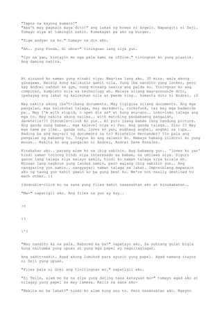 "Tapos na kayong kumain?"
"Aba't may pagkain kaya dito!" ang lakas ng boses ni Angelo. Napangiti si Zeji.
Tumayo siya at tumingin sakin. Kumakagat pa ako ng burger.

"Sige andyan na ko." tumayo na din ako.

"Ah.. yung foods, di ubos-" tiningnan lang niya yun.

"Iyo na yan, hintayin mo nga pala kami sa office." tiningnan ko yung plastik.
Ang daming natira.



At sinunod ko naman yung sinabi niya. Mag-isa lang ako. 30 mins. wala akong
ginagawa. Naisip kong kalikutin gamit nila. Yung iba nandito yung locker, pero
kay Andrei nandun sa gym, nung minsang nasira ang palda ko. Tiningnan ko ang
computer, kumpleto sila sa technology ah. Malaya silang mag-announ2e dito,
ipahayag ang lahat ng kalokohan nila at pwede ring.. kumanta dito si Andrei. :D

May nakita akong iba't-ibang documents. May tigigisa silang documents. Ang mga
pangalan, mga kalokohan talaga, may darkdevil, rocknfunk, taz may mga badwords
pa.. May I'm with stupid, o open dis as* at kung anu-ano.. Loko-loko talaga ang
mga to. May nakita akong naiiba.. with matching panbabaeng pangalan,
davetelle??? Dinouble-click ko yun.. At puro isang babae lang nandung picture.
Ang ganda nung babae.. mga kalevel niya si Pau. Ang ganda talaga.. Sino 2? May
mga name pa like.. ganda noh, loves ko yan, mukhang anghel, anghel sa lupa..
Bading ba ang may-ari ng documents na to? Kristelle Hernandez? Ito pala ang
pangalan ng babaeng to. Inayos ko ang salamin ko. Mamaya habang iniscrol ko yung
mouse.. Nakita ko ang pangalan ni Andrei, Andrei Dave Rosales.

Kinabahan ako.. parang alam ko na ibig sabihin. Ang babaeng yun.. 'loves ko yan'
hindi naman totoong hindi siya interesado sa babae, na umiiwas siya. Siguro
ganon lang talaga siya kalayo sakin, hindi ko naman talaga siya kilala eh.
Minsan lang nagkrus yung landas namin, pero walang ibig sabihin yun.. Ang
nangyaring yun samin.. nangyayari naman talaga sa lahat. Imposibleng mapansin
ako ng taong yun kahit gawin ko pa yung best ko. We're not really destined to
each other. :(

Idodouble-click ko na sana yung files kahit nasasaktan ako at kinakabahan..

"Ma-" napatigil ako. Ang files na yun ay kay..


:o


:(


:'(


"Mau nandito ka na pala. Nabored ka ba?" napatayo ako. Sa sobrang gulat bigla
kong naitumba yung upuan at yung mga papel ay nagsilaglagan.

Ang sakit-sakit. Agad akong lumuhod para ayusin yung papel. Agad namang inayos
ni Zeji yung upuan.

"Files pala ni Drei ang tinitingnan mo." napatigil ako.

"Si Telle, alam mo ba na siya yung dating nasa katayuan mo-" tumayo agad ako at
nilagay yung papel sa may lamesa. Aalis na sana ako-

"Nakita mo ba lahat?" hindi ko alam kung anu to. Pero nasasaktan ako. Ngayon
 
