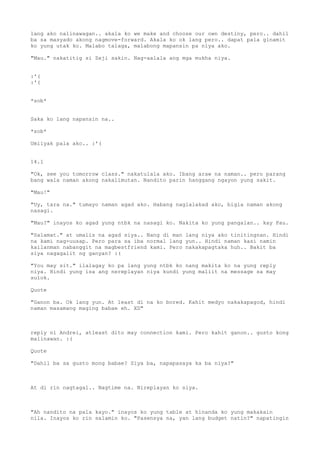 lang ako nalinawagan.. akala ko we make and choose our own destiny, pero.. dahil
ba sa masyado akong nagmove-forward. Akala ko ok lang pero.. dapat pala ginamit
ko yung utak ko. Malabo talaga, malabong mapansin pa niya ako.

"Mau." nakatitig si Zeji sakin. Nag-aalala ang mga mukha niya.


:'(
:'(


*sob*


Saka ko lang napansin na..

*sob*

Umiiyak pala ako.. :'(


14.1

"Ok, see you tomorrow class." nakatulala ako. Ibang araw na naman.. pero parang
bang wala naman akong nakalimutan. Nandito parin hanggang ngayon yung sakit.

"Mau!"

"Uy, tara na." tumayo naman agad ako. Habang naglalakad ako, bigla naman akong
nasagi.

"Mau?" inayos ko agad yung ntbk na nasagi ko. Nakita ko yung pangalan.. kay Pau.

"Salamat." at umalis na agad siya.. Nang di man lang niya ako tinitingnan. Hindi
na kami nag-uusap. Pero para sa iba normal lang yun.. Hindi naman kasi namin
kailanman nabanggit na magbestfriend kami. Pero nakakapagtaka huh.. Bakit ba
siya nagagalit ng ganyan? :(

"You may sit." ilalagay ko pa lang yung ntbk ko nang makita ko na yung reply
niya. Hindi yung isa ang nereplayan niya kundi yung maliit na message sa may
sulok.

Quote

"Ganon ba. Ok lang yun. At least di na ko bored. Kahit medyo nakakapagod, hindi
naman masamang maging babae eh. XD"



reply ni Andrei, atleast dito may connection kami. Pero kahit ganon.. gusto kong
malinawan. :(

Quote

"Dahil ba sa gusto mong babae? Siya ba, napapasaya ka ba niya?"



At di rin nagtagal.. Nagtime na. Nireplayan ko siya.



"Ah nandito na pala kayo." inayos ko yung table at hinanda ko yung makakain
nila. Inayos ko rin salamin ko. "Pasensya na, yan lang budget natin?" napatingin
 