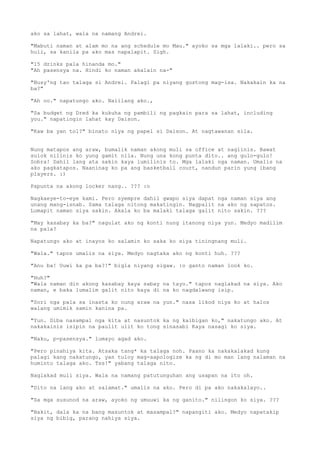 ako sa lahat, wala na namang Andrei.

"Mabuti naman at alam mo na ang schedule mo Mau." ayoko sa mga lalaki.. pero sa
huli, sa kanila pa ako mas napalapit. Sigh.

"15 drinks pala hinanda mo."
"Ah pasensya na. Hindi ko naman akalain na-"

"Busy'ng tao talaga si Andrei. Palagi pa niyang gustong mag-isa. Nakakain ka na
ba?"

"Ah oo." napatungo ako. Naiilang ako.,

"Sa budget ng Dred ka kukuha ng pambili ng pagkain para sa lahat, including
you." napatingin lahat kay Daison.

"Kaw ba yan tol?" binato niya ng papel si Daison. At nagtawanan sila.


Nung matapos ang araw, bumalik naman akong muli sa office at naglinis. Bawat
sulok nilinis ko yung gamit nila. Nung una kong punta dito.. ang gulo-gulo!
Sobra! Dahil lang ata sakin kaya lumilinis to. Mga lalaki nga naman. Umalis na
ako pagkatapos. Naaninag ko pa ang basketball court, nandun parin yung ibang
players. :)

Papunta na akong locker nang.. ??? :o

Nagkaeye-to-eye kami. Pero syempre dahil gwapo siya dapat nga naman siya ang
unang mang-isnab. Sama talaga nitong makatingin. Nagpalit na ako ng sapatos.
Lumapit naman siya sakin. Akala ko ba malaki talaga galit nito sakin. ???

"May kasabay ka ba?" nagulat ako ng konti nung itanong niya yun. Medyo madilim
na pala?

Napatungo ako at inayos ko salamin ko saka ko siya tiningnang muli.

"Wala." tapos umalis na siya. Medyo nagtaka ako ng konti huh. ???

"Anu ba! Uuwi ka pa ba?!" bigla niyang sigaw. :o ganto naman look ko.

"Huh?"
"Wala naman din akong kasabay kaya sabay na tayo." tapos naglakad na siya. Ako
naman, e baka lumalim galit nito kaya di na ko nagdalwang isip.

"Sori nga pala sa inasta ko nung araw na yun." nasa likod niya ko at halos
walang umimik samin kanina pa.

"Yun. Diba nasampal nga kita at nasuntok ka ng kaibigan ko," nakatungo ako. At
nakakainis isipin na paulit ulit ko tong sinasabi Kaya nasagi ko siya.

"Naku, p-pasensya." lumayo agad ako.

"Pero pinahiya kita. Atsaka tang* ka talaga noh. Paano ka nakakalakad kung
palagi kang nakatungo, yan tuloy mag-aapologize ka ng di mo man lang nalaman na
huminto talaga ako. Tss!" yabang talaga nito.

Naglakad muli siya. Wala na namang patutunguhan ang usapan na ito oh.

"Dito na lang ako at salamat." umalis na ako. Pero di pa ako nakakalayo..

"Sa mga susunod na araw, ayoko ng umuuwi ka ng ganito." nilingon ko siya. ???

"Bakit, dala ka na bang masuntok at masampal?" napangiti ako. Medyo napatakip
siya ng bibig, parang nahiya siya.
 