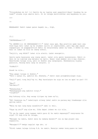 "Sinusubukan mo ko! >:( Ganito ka na laging uuwi pagschool-days! Sasabay ka sa
team!" atsaka siya umalis muli. Di ko talaga maintindihan ang mayabang na yun.

???

:o


WAAAAaAhh! Bakit naman ganun kagabi na.. Sigh.




15.1

"DEFENSEEeee!!!"

"Go ANDREI-iii GO DREDdddddd!!!!~" lahat nasa gym. May practice game kasi ang
Dred kaya heto lahat ng hs student narito at nagchicheer, pati mga pep squad
napapatigil sa pagpapractice dahil sa seryosohang laban ng team. 2 weeks na lang
kasi at laban na nila sa ibang school.

"ZejiIií, ang BOLA!" lahat sila alerto. Lahat energetic.

Ganito pala kaseryoso ang isang sport. Lahat sila ganon kaseseryoso. Kahit si
Zeji di na lumitaw ang matamis na ngiti. Bawat team member ata e may cheerer.
Hearthrobs talaga sila, pero si Andrei ang nangunguna. Nakakaenjoy siyang
panoorin. Parang bata lang na seryoso. :)

*PrRRrT!*

Break na nila..

"Ang gwapo talaga ni Andrei."
"Heto o panyo ko, gamitin mo. Ahahaha.." kahit saan pinagbubulungan siya.

"Zeji!" pati tong Zeji'ng to. May karelasyon ba siya sa isa sa apat na yun? ???

"Mau?"
"Ah-Heto!"

"Nakakauhaw."
"Nakakapagod ang sabihin ninyo."
*laughter*

Ang huhusay nila. Ang sarap titigan ng team na'to.

"Ah? Pasensya na." nakatingin silang lahat sakin na parang may inaabangan sila
galing sakin.

"Wala ka man lang bang sasabihin?" sabi ni Zeji.

"Gaya ng anu?" ang slow mo. Diba dapat icheer mo rin sila.

"Di pa ba sapat yung nagawa namin para di ka namin mapasaya?" nang-aasar ba
siya? ??? Ang slow ko talaga.

"Manager ka namin, bakit wala ka namang masabi?" isa sa mga player ang
nagsalita.

"Manager?!!" medyo nagulat nga ako. :o

"Hindi naman talaga totong P.A. ka namin. Nasaiyo naman kung paano mo kami
 