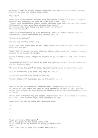 aalagaan." sabi ni Angelo habang ngumingiti pa. Ang cute nito. Kaso.. parang
hindi ko pa feel ang maging kaisa nila.

"Anu- Ma-"

"Kung siya si Kristelle, atleast yung mabunganga niyang bibig ay di lang para
magmura. Mas energetic pa siya sa crowd kung icheer tayo."
"Tapos, yung nakakairita niyang bibig, isisigaw yung cheer na yun, kahit baduy."
"Hahampasin pa tayo para lang mabuhay dugo natin."
"Sisigawan niya tayo kapag ang gulo natin sa sarili."
"Ang siga'ng yun."

Lahat sila bukang-bibig ay yung Kristelle, kahit si Andrei napapatingin at
napapangiti. Ganon kaespesyal ang babaeng yun. :(

"Pasensya na sainyo."

Biglang may umakbay sakin. :-[

"Napilitan lang naman kasi si Mau, kaya siguro nahihiya pa siya." napatungo ako.
Nag-iinit ata ako.

"DRED TEAM!!!" pumito na yung referee. Nagsub naman yung iba, kasama si Angelo.
Kumalas na si Angelo at kumain.

"a-Anu!" tumigil sila. Inayos ko salamin ko at tiningnan silang lahat. Nagbow
ako..

"NAPAKAGALING NIYO!" :-[ hindi ko alam ang reaction nila.. Pero may nagpat ng
ulo ko. Tumingin ako.

"Do your best, Manager!" si Zeji. Ngumiti silang lahat at umalis din naman.

Saka ko naramdaman yung warm, ang saya ko. :-[ :)

:) Biglang bumilis yung tibok ng puso ko.

"Fight! DREDdd!!!" Nginitian ako ni Andrei?!!! :o :-[



Bumalik na ako sa classroom. Nagklase kami. Napag-isip-isip ko na siguro
kailangan ko ding gawin ang best ko para magkaayos na kami ni Pau. Nung mga
walang tao, nilagay ko yung letter na dalwang araw ko ng pinaghahandaang ibigay
sa kanya.

Atsaka kami dumiretso kay Sir Oligar. Naglelesson na si Sir habang tinitingnan
ko si Pau. Sana basahin niya. Sana magkaayos na kami.

Napatingin din ako sa table ako. Nagreply siya.

:o

:)

:(

:'(

"Copy and answer this class."
"Mau, may papel ka ba? Penge naman oh?"
"Sir, lahat po ba ng formula na ating pinag-aralan?"
"Mau?"
"Yes. Then turn to page 109, answer exercise B."
 