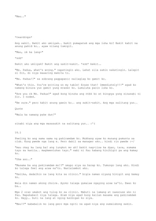 "Mau.."




*teardrops*

Ang sakit. Bakit ako umiiyak.. bakit pumapatak ang mga luha ko? Bakit kahit na
anung pahid ko.. ayaw nilang tumigil.

"Mau, ok ka lang-"

*sob*

Bakit ako umiiyak? Bakit ang sakit-sakit. *sob* bakit..

"Ms. Padua, what's wrong." napatingin ako. Lahat sila sakin nakatingin. Lalapit
si Sir, di niya maaaring makita to.

"Ms. Padua!?" sa sobrang pagpapanic nailaglag ko gamit ko.

"What's this. You're writing on my table! Erase that! Immediately!!!" agad ko
namang binura yun gamit yung eraser ko. Lumuluha parin luha ko.

"Are you ok Ms. Padua?" agad kong kinuha ang ntbk ko at kinupya yung sinasabi ni
Sir. I noded.

"Be sure." pero kahit anung gawin ko.. ang sakit-sakit. Ang mga salitang yun..

Quote

"Wala ka namang pake dun!"


sinabi niya ang mga masasakit na salitang yun.. :'(


16.1

Feeling ko ang sama sama ng pakiramdam ko. Mukhang ayaw ko munang pumunta sa
club. Kung pwede nga lang e. Pero dahil sa manager ako.. hindi rin pwede :-/

"mau okay ka lang ba? ang lungkot mo ah? bakit nag-iisa ka dyan, tara, sumama
tayo sa kanila.. magkwentuhan tayo." sabi ni Pau habang hinihigit pa ang kamay
ko.

"Uhm ano.."

"Masama ba ang pakiramdam mo!?" umupo siya sa harap ko. Tumungo lang ako. Hindi
ko talaga feel ang araw na'to. Nanlalambot ako.

"Halika, dadalhin na lang kita sa clinic." bigla naman niyang hinigit ang kamay
ko.

Wala din naman akong choice. Ayoko talaga gumalaw ngayong araw na'to. Ewan ko
ba..

Mga 2 oras umabot ang tulog ko sa clinic. Mabuti na lamang at naexcuse ako ni
Pau. Napakabait niya talaga. Alam niya agad kung kailan masama ang pakiramdam
ko. Hayy.. buti na lang at nging kaibigan ko siya.

"Mau!?" kababalik ko lang pero mga ngiti na agad niya ang sumalubong sakin.
 