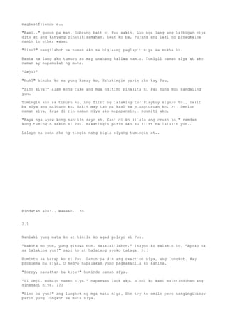 magbestfriends e..

"Kasi.." ganun pa man. Sobrang bait ni Pau sakin. Ako nga lang ang kaibigan niya
dito at ang kanyang pinakikisamahan. Ewan ko ba. Parang ang laki ng pinagkaiba
namin in other ways.

"Sino?" nangilabot na naman ako sa biglaang paglapit niya sa mukha ko.

Basta na lang ako tumuro sa may unahang kaliwa namin. Tumigil naman siya at ako
naman ay napamulat ng mata.

"Zeji?"

"Huh?" binaba ko na yung kamay ko. Nakatingin parin ako kay Pau.

"Sino siya?" alam kong fake ang mga ngiting pinakita ni Pau nung mga sandaling
yun.

Tumingin ako sa tinuro ko. Ang flirt ng lalaking to! Playboy siguro to.. bakit
ba siya ang naituro ko. Bakit may tao pa kasi sa pinagturuan ko. >:( Senior
naman siya, kaya di rin naman niya ako mapapansin.. ngumiti ako.

"Kaya nga ayaw kong sabihin sayo eh. Kasi di ko kilala ang crush ko." ramdam
kong tumingin sakin si Pau. Nakatingin parin ako sa flirt na lalakin yun..

Lalayo na sana ako ng tingin nang bigla siyang tumingin at..




Kindatan ako!.. Waaaah.. :o


2.1


Nanlaki yung mata ko at hinila ko agad palayo si Pau.

"Nakita mo yun, yung ginawa nun. Nakakakilabot," inayos ko salamin ko. "Ayoko na
sa lalaking yun!" sabi ko at halatang ayoko talaga. >:(

Huminto sa harap ko si Pau. Ganun pa din ang reaction niya, ang lungkot. May
problema ba siya. O medyo napalakas yung pagkakahila ko kanina.

"Sorry, nasaktan ba kita?" huminde naman siya.

"Si Zeji, mabait naman siya." napaewan look ako. Hindi ko kasi maintindihan ang
sinasabi niya. ???

"Sino ba yun?" ang lungkot ng mga mata niya. She try to smile pero nangingibabaw
parin yung lungkot sa mata niya.
 