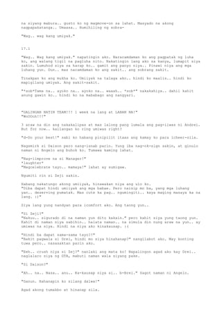 na siyang mabura.. gusto ko ng magmove-on sa lahat. Masyado na akong
nagpapakatanga.. Umaasa.. Humihiling ng sobra-

"Wag.. wag kang umiyak."


17.1

"Wag.. Wag kang umiyak." napatingin ako. Nararamdaman ko ang pagpatak ng luha
ko, ang walang tigil na pagluha nito. Nakatingin lang ako sa kanya, lumapit siya
sakin. Lumuhod siya sa harap ko.. gamit ang panyo niya.. Pinawi niya ang mga
luhang yun. Dun.. mas naramdaman ko ang sakit.. ang sobrang sakit.

Tinakpan ko ang mukha ko. Umiiyak na talaga ako.. hindi ko maalis.. hindi ko
mapigilang umiyak. Ang sakit-sakit.

"*sob*Tama na.. ayoko na.. ayoko na.. waaah.. *sob*" nakakahiya.. dahil kahit
anung gawin ko.. hindi ko na mababago ang nangyari.



"GALINGAN NATIN TEAM!!! 1 week na lang at LABAN NA!"
"WoOOoh!!!"

3 araw na din ang nakakalipas at mas lalong pang lumala ang pag-iiwas ni Andrei.
But for now.. kailangan ko ring umiwas right?

"d-Do your best!" sabi ko habang pinipilit itaas ang kamay ko para icheer-sila.

Nagsmirk si Daison pero nang-isnab parin. Yung iba nag-ok-sign sakin, at ginulo
naman ni Angelo ang buhok ko. Tumawa kaming lahat.

"Nag-iimprove na si Manager!"
*laughter*
"Magcelebrate tayo.. mamaya!" lahat ay sumigaw.

Ngumiti rin si Zeji sakin.

Habang nakatungo akong umiiyak, hinawakan niya ang ulo ko.
"Diba dapat hindi umiiyak ang mga babae. Pero naisip mo ba, yang mga luhang
yan.. deserving pumatak. Mas cute ka pag.. ngumingiti.. kaya maging masaya ka na
lang. :)"

Siya lang yung nandyan para icomfort ako. Ang taong yun..

"Si Zeji?"
"Nakuu.. sigurado di na naman yun dito kakain." pero kahit siya yung taong yun.
Kahit di naman niya sabihin.. halata naman.. na simula din nung araw na yun.. ay
umiwas na siya. Hindi na niya ako kinakausap. :(

"Hindi ba dapat sama-sama tayo?!"
"Bakit pagwala si Drei, hindi mo siya hinahanap?" nangilabot ako. May konting
tuwa pero.. nasasaktan parin ako.

"Eeh.. crush niya si Zej?" nanlaki ang mata ko! Napalingon agad ako kay Drei..
naglalaro siya ng GTA, mabuti naman wala siyang pake.

"Si Daison?"

"Ah.. na.. Nasa.. anu.. Ka-kausap niya si.. b-Brei." Sagot naman ni Angelo.

"Ganun. Hahanapin ko silang dalwa!"

Agad akong tumakbo at hinanap sila.
 