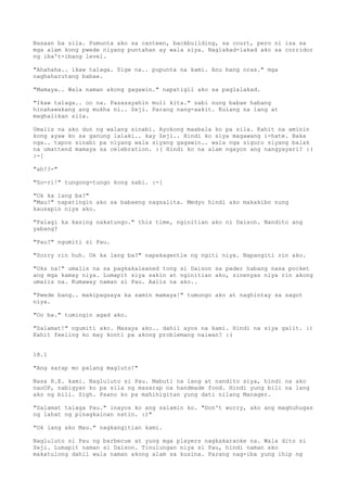 Nasaan ba sila. Pumunta ako sa canteen, backbuilding, sa court, pero ni isa sa
mga alam kong pwede niyang puntahan ay wala siya. Naglakad-lakad ako sa corridor
ng iba't-ibang level.

"Ahahaha.. ikaw talaga. Sige na.. pupunta na kami. Anu bang oras." mga
naghaharutang babae.

"Mamaya.. Wala naman akong gagawin." napatigil ako sa paglalakad.

"Ikaw talaga.. oo na. Pasasayahin muli kita." sabi nung babae habang
hinahawakang ang mukha ni.. Zeji. Parang nang-aakit. Kulang na lang at
maghalikan sila.

Umalis na ako dun ng walang sinabi. Ayokong maabala ko pa sila. Kahit na aminin
kong ayaw ko sa ganung lalaki.. kay Zeji.. Hindi ko siya magawang i-hate. Baka
nga.. tapos sinabi pa niyang wala siyang gagawin.. wala nga siguro siyang balak
na umattend mamaya sa celebration. :( Hindi ko na alam ngayon ang nangyayari? :(
:-[

"ah!?-"

"So-ri!" tungong-tungo kong sabi. :-[

"Ok ka lang ba?"
"Mau?" napatingin ako sa babaeng nagsalita. Medyo hindi ako makakibo nung
kausapin niya ako.

"Palagi ka kasing nakatungo." this time, nginitian ako ni Daison. Nandito ang
yabang?

"Pau?" ngumiti si Pau.

"Sorry rin huh. Ok ka lang ba?" napakagentle ng ngiti niya. Napangiti rin ako.

"Oks na!" umalis na sa pagkakaleaned tong si Daison sa pader habang nasa pocket
ang mga kamay niya. Lumapit siya sakin at nginitian ako, sinenyas niya rin akong
umalis na. Kumaway naman si Pau. Aalis na ako..

"Pwede bang.. makipagsaya ka samin mamaya!" tumungo ako at naghintay sa sagot
niya.

"Oo ba." tumingin agad ako.

"Salamat!" ngumiti ako. Masaya ako.. dahil ayos na kami. Hindi na siya galit. :)
Kahit feeling ko may konti pa akong problemang naiwan? :(


18.1

"Ang sarap mo palang magluto!"

Nasa H.E. kami. Nagluluto si Pau. Mabuti na lang at nandito siya, hindi na ako
naoOP, nabigyan ko pa sila ng masarap na handmade food. Hindi yung bili na lang
ako ng bili. Sigh. Paano ko pa mahihigitan yung dati nilang Manager.

"Salamat talaga Pau." inayos ko ang salamin ko. "Don't worry, ako ang maghuhugas
ng lahat ng pinagkainan natin. :)"

"Ok lang ako Mau." nagkangitian kami.

Nagluluto si Pau ng barbecue at yung mga players nagkakaraoke na. Wala dito si
Zeji. Lumapit naman si Daison. Tinulungan niya si Pau, hindi naman ako
makatulong dahil wala naman akong alam sa kusina. Parang nag-iba yung ihip ng
 