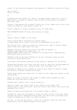 hangin. Di man lang ako pinapansin nung dalwang to. Nakatitig lang ako sa dalwa.

"Ako na dyan."
"Hindi ok lang."

:)

Gentleman pala ang yabang nito. Aba't, ang gwapo palang talaga nito. Lalo na
kapag hindi to seryoso at suplado. Kaya rin pala nitong ngumiti ng matamis..
pero bakit kaya..

"Daison, o may paminta ka sa mukha." inalis yun ni Pau. Bagay sila sa isa't-isa.
Inayos ko salamin ko. Aba perfect couple! 8)

"Saan?" namumula si Daison. Blooming si Pau. Di naman kaya..

"MAU ANTONETTE PADUA!!!" bigla akong nahulog sa upuan.

:o :o

"Aray?!" agad na lumapit si Pau sakin.

"Ok ka lang ba Mau?" inalalayan niya akong tumayo.
Inirapan naman ako ni Daison. Pero imbis na makaramdam ako ng galit..

"Ok lang ako Pau." inayos ko salamin ko. Nginitian ko naman si Daison. Medyo
namula naman siya tapos umiwas ng tingin.

"Manager! Kanta ka naman ng isa dito!" ako naman ay nagulat. :o
"Ganda mo daw kumanta eh!" namula ako. :-[
"KaNTA! KANTA! Kanta! Kanta!!!" sumigaw sila ng paulit-ulit. Napatungo ako.
Dahan-dahan kong tinuro si Pau.

"Ahahaha. Sige na ako muna." pumunta si Pau dun. Natutuwa talaga ako kasi
tinuring ko siyang Bestfriend.

"Isip bata." may biglang nagsalita sa may tenga ko. Napalayo ako ng konting.

"Kitams ang pula-pula mo!" pinat niya ang ilong ko. Nag-iinit nga pakiramdam ko.
Tapos pa tumawa siya, ang.. ganda ng ngiti niya. Ang gwapo niya. :-[

Hinawakan ko kamay niya na nakapat sa ilong ko para ibalik sa kanya at lumayo
ako ng konti sa kanya. Sobrang close namin.

"Hindi dapat ganyan ang inaasta mo." at umalis na ako. Naupo ako malapit sa mga
nagkakaraoke.

"Bakit mo iniwan si Daison?" ang lungkot ni Angelo kahit kumakain pa siya.
Kumuha ako ng drinks para sa kanya.

"Salamat Mau." ngumiti ako at inayos salamin ko.

"Hindi ko naman siya iniwan. Baka si Pau, Bakit ba ang lungkot mo?"
"Walang gusto si Brei kay Daison. Ganun din alam ko kay Daison. Pero di pa siya
nagkakagf ever since."

"Paano mo naman nasisigurado yan." ang lungkot talaga ni Angelo.

"Tingnan mo, ikaw ang tinitingnan ni Daison at hindi si Brei." unti-unti akong
tumingin kay Daison. Nagkaeye-to-eye pa kami. Ako nga ba ang tinitingnan niya.
Inayos ko salamin ko at inalis na tingin sa kanya.

"Si Pau.. si Pau nga sabi gusto.." nakita ko si Andrei. Hindi man lang siya
makihalubilo. Anu na kayang nangyari dun sa table?
 