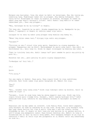 Natapos ang kasiyahan. Yung iba umuwi na dahil sa kalasingan. May iba lasing pa,
nakatulog lang. Naghuhugas naman ako ng pinggan. Ang daming huhugasan. Pero
carry ko'to! Binanlawan ko lahat ng hugasin at pinatas. Nilagyan ko naman ng
sabon yung mga baso't kutsara't tinidor. Dahil madali lang mabilis ko naman
nabanlawan yun.. Kaso ang pinggan..

"Mau, kailangan mo ba ng tulong?" si Angelo.

"Ok lang ako. Inaantok ka na pati. Atsaka magpahinga ka na. Maempacho ka pa.
Ahaha.." napangiti si Angelo at nakinig naman siya sakin.

Lalagyan ko na sana ng sabon yung pinggan nang madulas ang kamay ko.

"Whew! Ang dulas naman kasi." binigay niya sakin ang pinggan.

"Salamat-"

"Tutulong na ako." sinuot niya yung apron. Nagsimula na siyang magsabon ng
pinggan. Napapalayo ako ng konti. Nararamdaman ko parin yung sakit. Ang sakit sa
katotohanan na.. wala lang to. Hindi ko dapat nilalagyan ng meaning ang lahat.

"Sabi ko tutulong lang ako. Bakit lumayo ka?" pero ramdam ko parin ang pintig ng
puso ko..

Nasaktan man ako.. pero patuloy ko parin siyang nagugustuhan.

"n-Nandyan na! Sori huh.."


19.1

Quote

"I'm sorry."


Yun ang reply ni Andrei. Kaya pala. Kaya siguro hindi ko siya nakikitang
affected. Kasi hindi naman siya ganon kasuplado eh. Mabait din siya.

"Pau!"
"Oh?"

"Anu.. salamat nung isang araw." hindi siya tumingin sakin ng diretso. Galit na
naman ba siya? :(

"Salamat.. hindi ko alam kung tama ba akong magalit sayo nun. Hindi nga kita
siguro kilala para i-judge kita. Salamat.. dahil naging kaibigan kita." kahit
nakaside-view siya, nakikita ko ang bahaging masaya at malungkot sa mukha ni
Pau.


Naglalaro ako ng mga games sa internet. Like Family Feud. Since kahit papaano,
yung kalahati ng team ay nakukuha ko na ang loob. Hirap kasi ring kausapin nung
mga taga ibang section not like B and A. Yung mga C and the others, minsan
dinededma na ako. Si Angelo at Zeji lang ata ang kaclose ko sa ganung section. A
and B talaga ang pumapansin sakin. Kaya minsan nahihiya ako. Mabuti na lang at
dinownload ako ni Zeji ng sarili kong games. Pero hanggang kahapon ko pa siya di
nakikita? O dahil di narin niya ako pinapansin at si Andrei narin ang nakasteady
sa utak ko..
 