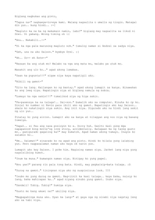 Biglang nagbukas ang pinto,

"Tapos na-" nagkaeye-to-eye kami. Walang nagsalita o umalis ng tingin. Matagal
din yun.. kung hindi.. :-[

"Nagluto ka na ba ng makakain namin, labo?" biglang may nagsalita sa likod ni
Drei. Si yabang. Wrong timing oh :(

"Anu.. Nakabili..--"

"Di ka nga pala marunong magluto noh." tumuloy naman si Andrei sa sadya niya.

"Geh, una na ako Daison." byebye Drei. :(

"Ah.. Oo-- eh Este--"

"Nasaan ba ang utak mo? Malabo na nga ang mata mo, malabo pa utak mo.

Masakit ang ulo ko.." agad akong lumabas.

"Saan ka pupunta!!!" sigaw niya kaya napatigil ako.

"Bibili ng gamot-"

"Dito ka lang. Kailangan ko ng bantay." agad akong lumapit sa kanya. Hinawakan
ko ang leeg niya. Napatingin siya at biglang namula ng sobra.

"Lumayo ka nga sakin!!!" tumalikod siya ng higa sakin.

"Pa-pasensya ka na talaga!.. Dai-son." bumalik ako sa computer. Kinuha ko cp ko.
Dinial ko number ni Kevin para ibili ako ng gamot. Napatingin ako kay Daison..
akala ko nakatingin siya sakin. Ang init niya. Sigurado ako na hindi lang sakit
ng ulo yun..

Pinatay ko yung aircon. Lumapit ako sa kanya at nilagyan ang noo niya ng basang
tuwalya.

"Dapat.. si Pau ang nasa posisyon ko e. Sorry huh. Ganito kasi yung mga
napapanood kong movie'ng love story, accidentally. Aalagaan ka ng taong gusto
mo.. panigurado gagaling ka!" may kumatok. Agad naman akong tumayo. Inayos ko
salamin ko..

"Hm.. Salamat!" sinarado ko na agad ang pinto. Hindi ko kilala yung lalaking
yun. Pero nagpasalamat naman ako kaya ok narin yun.

Lumapit ako kay Daison. I poke him. Nagising naman siya. Jacket lang niya yung
nagsisilbing kumot.

"Inum ka muna." bumangon naman siya. Binigay ko yung papel.

"Anu yan?" parang rin pala tong bata. Hindi, may pagkaisip-bata talaga. :D

"Durog na gamot." tiningnan niya ako ng suspiscious look. ???

"Isubo mo yung durog na gamot. Nag-iinit ka kasi talaga.. kaya baka, naisip ko
lang, baka mahirapan ka.." agad niyang sinubo yung gamot. Inubo siya.

"Sandali! Tubig. Tubig!" humiga siya.

"Gusto mo bang umuwi na?" umiling siya.

"Magpapahinga muna ako. Dyan ka lang-" at gaya nga ng sinabi niya nagstay lang
ako sa tabi niya.
 