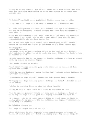 Pinatay ko na yung computer. Mga 30 mins. after umalis muna ako dun. Mahimbing
naman ang tulog niya kaya pumunta na ako sa gym. Hinanda ko na lamang yung
kakainin nila.



"Si Daison?" napatigil ako sa paglalakad. Eksakto namang nagbreak sila.

"Tulog. May sakit. Sige balik na lang ako mamaya huh.." tumakbo na ako.


Dali dali akong pumunta sa clinic. Halos tinakbo ko na nga e. Nakakatakot na,
baka dun pa yun matuluyan ..sisihin na naman ako. Tapos ano? Magkaatraso na
naman ako. ;D

Walang tao nung dumating na ako. Kaya kinuha ko na lang basta. May tiwala din
naman sakin si Ms. nurse. Pero di kami close. Madalas lang ako dyan dahil
responsibilidad ko rin ang ibang kaklase ko.

Bumalik din naman agad ako sa clinic. Dahil masyado pang tulog si Daison,
pumunta na lang muna ako sa gym. At nagbibreak na pala sila. Lumapit ako.

"Nakakapagod!"
"Nauhaw ako dun ah!"
"Ang sarap talaga ng mga binibiling pagkain mo Mau. Saan mo ba to binibili?"
hehe! nginitian ko sila. Pero di ko sinabi ang sagot. Chikret! kay kevin ko lang
din nalaman yan e :P

Tumingin naman ako kay Zeji na tumabi kay Angelo. Inakbayan niya to.. at aakmang
kukuha ng pagkain sa snack ni Angelo.

"Wag. Bigay to sakin ni Mau eh."

"Damot nito!-" tinago ni Angelo yung potato chips niya na hihingin ni Zeji.
Napatawa ako ng konti.

"Bakit ka nga pala laging may extra food kay Mau!?" nakuu.. mukhang kailangan ko
ng bumalik kay Daison.

"Stretchable ang tyan nito eh!" tumawa yung iba. Nagpout lang si Angelo.

"Uy kayong lima. Kayo naman ang pumasok. Pahinga lang kami." at bumalik na agad
ako sa office.

Pagbukas ko ng pinto. Gising na siya. Agd akong lumapit.

"Gising ka na pala. Heto inumin mo." hinand ko yung gamot sa kanya.

"Saan ka nga pala pumunta?" kinuha niya yung baso. At tumingin sa hawak ko.
Ganito ang look niya ~.^ "Ano yan? Bakit naging pulbura!?" pagtingin ko.

"Ah.. gamot! Isubo mo na lamang basta sa bibig mo. Hindi naman yan lason eh.
atsaka, ginawa ko ng ganyan .. bka kasi mahirapan kang magsubo." sinamaan niya
ako ng tingin at inirapan.

Ang lalaking talagang to.

"Tss. Sige na." tapos humiga na uli siya.

Habang tinitingnan ko siya. Napansin ko ang maganda posture ng katawan ni
Daison. :P ang hot pala niya. Bukod sa pagiging gwapo. Ang suplado lang. XD
 