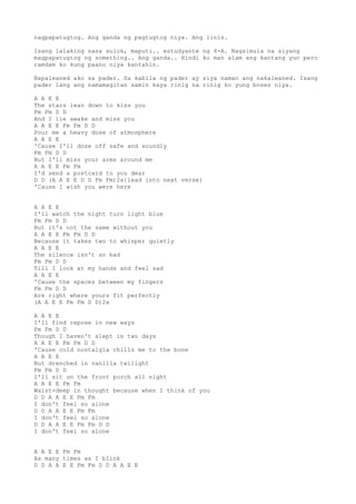 nagpapatugtog. Ang ganda ng pagtugtog niya. Ang linis.

Isang lalaking nasa sulok, maputi.. estudyante ng 4-A. Nagsimula na siyang
magpapatugtog ng something.. Ang ganda.. Hindi ko man alam ang kantang yun pero
ramdam ko kung paano niya kantahin.

Napaleaned ako sa pader. Sa kabila ng pader ay siya naman ang nakaleaned. Isang
pader lang ang namamagitan samin kaya rinig na rinig ko yung boses niya.

A A E E
The stars lean down to kiss you
Fm Fm D D
And I lie awake and miss you
A A E E Fm Fm D D
Pour me a heavy dose of atmosphere
A A E E
'Cause I'll doze off safe and soundly
Fm Fm D D
But I'll miss your arms around me
A A E E Fm Fm
I'd send a postcard to you dear
D D (A A E E D D Fm Fm)2x{lead into next verse}
'Cause I wish you were here


A A E E
I'll watch the night turn light blue
Fm Fm D D
But it's not the same without you
A A E E Fm Fm D D
Because it takes two to whisper quietly
A A E E
The silence isn't so bad
Fm Fm D D
Till I look at my hands and feel sad
A A E E
'Cause the spaces between my fingers
Fm Fm D D
Are right where yours fit perfectly
(A A E E Fm Fm D D)2x

A A E E
I'll find repose in new ways
Fm Fm D D
Though I haven't slept in two days
A A E E Fm Fm D D
'Cause cold nostalgia chills me to the bone
A A E E
But drenched in vanilla twilight
Fm Fm D D
I'll sit on the front porch all night
A A E E Fm Fm
Waist-deep in thought because when I think of you
D D A A E E Fm Fm
I don't feel so alone
D D A A E E Fm Fm
I don't feel so alone
D D A A E E Fm Fm D D
I don't feel so alone


A A E E Fm Fm
As many times as I blink
D D A A E E Fm Fm D D A A E E
 