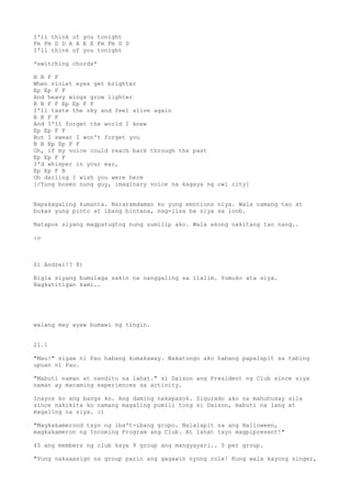 I'll think of you tonight
Fm Fm D D A A E E Fm Fm D D
I'll think of you tonight

*switching chords*

B B F F
When violet eyes get brighter
Ep Ep F F
And heavy wings grow lighter
B B F F Ep Ep F F
I'll taste the sky and feel alive again
B B F F
And I'll forget the world I knew
Ep Ep F F
But I swear I won't forget you
B B Ep Ep F F
Oh, if my voice could reach back through the past
Ep Ep F F
I'd whisper in your ear,
Ep Ep F B
Oh darling I wish you were here
[/Yung boses nung guy, imaginary voice na kagaya ng owl city]


Napakagaling kumanta. Nararamdaman ko yung emotions niya. Wala namang tao at
bukas yung pinto at ibang bintana, nag-iisa ba siya sa loob.

Natapos siyang magpatugtog nung sumilip ako. Wala akong nakitang tao nang..

:o



Si Andrei!? 8)

Bigla siyang bumulaga sakin na nanggaling sa ilalim. Yumuko ata siya.
Nagkatitigan kami..




walang may ayaw bumawi ng tingin.


21.1

"Mau!" sigaw ni Pau habang kumakaway. Nakatungo ako habang papalapit sa tabing
upuan ni Pau.

"Mabuti naman at nandito na lahat." si Daison ang President ng Club since siya
naman ay maraming experiences sa activity.

Inayos ko ang bangs ko. Ang daming nakapasok. Sigurado ako na mahuhusay sila
since nakikita ko namang magaling pumili tong si Daison, mabuti na lang at
magaling na siya. :)

"Magkakamerond tayo ng iba't-ibang grupo. Nalalapit na ang Halloween,
magkakameron ng Incoming Program ang Club. At lahat tayo magpipresent!"

45 ang members ng club kaya 9 group ang mangyayari.. 5 per group.

"Yung nakaaasign na group parin ang gagawin nyong role! Kung wala kayong singer,
 