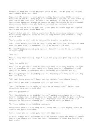 Hanggang sa magklase, naging malungkot parin si Pau. Sino ba yung Zeji'ng yun?
Bakit sobrang affected si Pau?

Naglalakad ako pabalik sa room galing faculty. Vacant namin, hindi ko naman
makakasama si Pau dahil busy siya at iniiwasan parin niya ako. Si Kevin naman ay
nasa room at may inaasikaso. At nandito ako mag-isa, umiinom ng juice. May
nakita akong basketball player na pumunta sa gym. Kaya naisip ko na baka maaari
akong manood. Sumilip muna ako kung may nanonood ba, confirmed meron.

Pumunta ako dun sa pinto ng gym, sumilip ako pero wala naman siya dun. Captain
ball pa man din siya. Nasaan kaya yun.

Naglibot-libot uli ako.. Habang naglalakad. Di ko sinasadyang makaencounter ng
dalwang taong nag-uusap. Aalis na sana ako nang masabit yung uniform ko. Yung
palda pa kamo.

"Anu ba..aalis na ako." sabi ko habang pilit inaalis yung palda ko.

"Zeji, gusto kita!" nacurious na lang ako nung marinig ko yun. Titingnan ko sana
kung sino pero hindi ako makaalis. Pinilit ko paring alisin yun.

"Br-*BLAG*" biglang pumatak yung mga bola. Arouch!!! Sa ulo ko pa, ang daming
bolang nalaglag.

"Anu yun?"

"Saka na lang tayo mag-usap. Sige." naalis rin yung sabit pero ang sakit ng ulo
ko ah.

"Waah! Ang palda ko."

"Hoy! Ikaw ba yan Angelo! Sabi ko naman sayo diba na wag kang mangingialam dyan
ng hindi humihingi ng tulong. Lampa ka talagang tabatsoy!" naramdaman ko yung
pag-akyat ng isang tao papalapit sakin. Kailangan ko ng umalis! Anu ba..

"Taba-" napalingon ako. Nagkatinginan kami. Napatingin din kami sa paligid. Ang
dumi. Ang gulo. :o

"HOY IKAW! Anung ginawa mo!? Lagot kami kay captain!" agad siyang lumapit.

"WaaaaHhh!!! WAG KANG LALAPIT!!!" napatigil din naman siya.

"Bakit? Kailangan linisin natin to! Bakit ka ba pumasok dito!" lalapit sana
siyang muli nang humiyaw muli ako.

"Anu bang problema!?"

"Zeji! Magsisimula na ang praktis! Tara na!" walang pagdadalwang isip siyang
lumapit. Sisigaw sana ako pero tinakluban niya agad ang bibig ko gamit ang kamay
niya. At lumapit na sobrang lapit sakin. Napabitiw naman ako sa palda ko at
napahawak sa uniform ng lalaking yun. Itutulak ko sana siya kaso- :o

"Ze-" nung makita ko ang lalaking papalapit.

"Pa-pasenxa! Isipin niyo na lang na wala akong nakita." agad siyang lumabas at
binagsak ang pinto na malakas.

Bumitaw naman ako sa lalakin yun. Lumayo din siya sakin.

"Sige na, tumayo ka na. Kailangan pa nating linisin to bago ako mamura ni Drei!"
nagsimula na siyang mag-linis. Ako naman.. Naramdaman ko naman ang pagpatak ng
luha ko at..
 