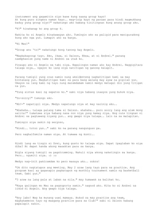 instrument ang gagamitin niyo base kung saang group kayo!
At kung puro singers naman kayo.. mag-isip kayo ng paraan para hindi magmukhang
baduy yung group niyo!" nakatungo ako habang tinitingnan kung anung group ako.

"6?" hinahanap ko ang group 6.

Nakita ko si Angelo kinakawayan ako. Tumingin ako sa paligid para maniguradong
kung ako nga yun. Lumapit ako sa kanya.

"Hi Mau!"

"Group anu 'to?" nakatungo kong tanong kay Angelo.

"Magkakagroup tayo. Ako, ikaw, si Daison, Rhea, at si Andrei." parang
naemphasize yung name ni Andrei sa utak ko.

Pinaupo ako ni Angelo sa tabi niya. Napalingon naman ako kay Andrei. Naggigitara
talaga siya.. ngayon ko lang siya natitigan ng ganong kalapit.


Parang tumigil yung oras namin nung aksidenteng nagkatitigan kami sa may
bintanang yun. Magkatitigan kami na para bang walang may ayaw na pigilan yun.
Umayos na lang kami ng tayo nung maramdamam namin medyo matagal din yung titigan
na yun.

"Yung sintas kasi ng sapatos ko." sabi niya habang inaayos yung buhok niya.

"So-sorry!" tumungo ako.

"Ah?-" napatigil siya. Medyo napatungo siya at may narinig ako..

"Ahahaha.. talaga palang tama si Daison. ahahaha.. puro sorry lang ang alam mong
salita!" tumatawa siya habang nasa noo niya yung kamay niya. Ang cute tingnan ni
Andrei sa pagtawang niyang yun.. ang gwapo niya talaga.. lalo na sa malapitan.

Tumingin siya sakin ng seryoso,

"Hindi.. totoo yun.." sabi ko na parang nangunguso pa.

Pero naghalfsmile naman siya. At tumawa ng konti..


Hindi lang sa tingin si Drei, kung gusto ko talaga siya. Dapat ipaglaban ko siya
diba? At dapat handa akong masaktan para sa kanya.

Bigla siyang tumigil sa pagstrumming. Nahuli niya akong nakatingin sa kanya.
Pero.. ngumiti siya. :) :o

Medyo nag-init pakiramdam ko pero masaya ako.. sobra!

"Ok dito nagtatapos ang meeting. May 2 araw lang tayo para sa practice. Ang
program kasi ay gaganapin pagkatapos ng monthly tournament namin ng basketball
team. Gabi yun."

"3 araw na lang pala at laban na nila." may humawak sa balikat ko.

"Kaya galingan mo Mau sa pagsuporta samin." nagnod ako. Kita ko si Andrei sa
likod ni Angelo. Ang gwapo niya talaga.


"Hoy labo! Wag ka munang uuwi mamaya. Bukod sa may practice ang team,
magkakameron tayo ng maagang practice para sa Club!" sabi ni Daison habang
papalapit sakin.
 
