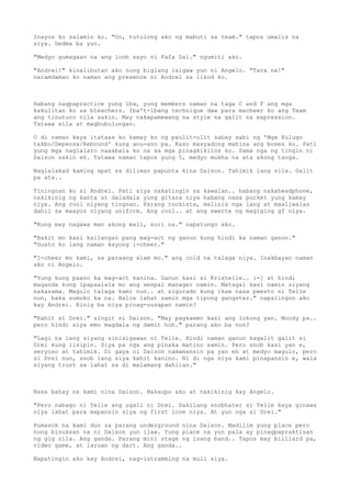 Inayos ko salamin ko. "Oo, tutulong ako ng mabuti sa team." tapos umalis na
siya. Dedma ba yun.

"Medyo gumagaan na ang loob sayo ni Fafa Dai." ngumiti ako.

"Andrei!" kinalibutan ako nung biglang isigaw yun ni Angelo. "Tara na!"
naramdaman ko naman ang presence ni Andrei sa likod ko.



Habang nagpapractice yung iba, yung members naman na taga C and F ang mga
kakulitan ko sa bleachers. Iba't-ibang technique daw para macheer ko ang Team
ang tinuturo nila sakin. May nakapamewang na style na galit na expression.
Tatawa sila at magbubulungan.

O di naman kaya itataas ko kamay ko ng paulit-ulit sabay sabi ng 'Mga Kulugo
takbo/Depensa/Rebound' kung anu-ano pa. Kaso masyadong mahina ang boses ko. Pati
yung mga naglalaro naaabala ko na sa mga pinagkikilos ko. Sama nga ng tingin ni
Daison sakin eh. Tatawa naman tapos yung 5, medyo mukha na ata akong tanga.

Naglalakad kaming apat sa diliman papunta kina Daison. Tahimik lang sila. Galit
pa ata..

Tiningnan ko si Andrei. Pati siya nakatingin sa kawalan.. habang nakaheadphone,
nakikinig ng kanta at daladala yung gitara niya habang nasa pocket yung kamay
niya. Ang cool niyang tingnan. Parang rockista, malinis nga lang at maaliwalas
dahil sa maayos niyang uniform. Ang cool.. at ang swerte ng magiging gf niya.

"Kung may nagawa man akong mali, sori na." napatungo ako.

"Bakit mo kasi kailangan pang mag-act ng ganun kung hindi ka naman ganon."
"Gusto ko lang naman kayong i-cheer."

"I-cheer mo kami, sa paraang alam mo." ang cold na talaga niya. Inakbayan naman
ako ni Angelo.

"Yung kung paano ka mag-act kanina. Ganun kasi si Kristelle.. :-[ at hindi
maganda kung ipapaalala mo ang senpai manager namin. Matagal kasi namin siyang
nakasama. Magulo talaga kami nun.. at sigurado kung ikaw nasa pwesto ni Telle
nun, baka sumuko ka na. Halos lahat samin mga tipong gangster." napalingon ako
kay Andrei. Rinig ba niya pinag-uusapan namin?

"Kahit si Drei." singit ni Daison. "May pagkaemo kasi ang lokong yan. Moody pa..
pero hindi siya emo magdala ng damit huh." parang ako ba nun?

"Lagi na lang siyang sinisigawan ni Telle. Hindi naman ganun kagalit galit si
Drei kung iisipin. Siya pa nga ang pinaka matino samin. Pero snob kasi yan e,
seryoso at tahimik. Di gaya ni Daison namamansin pa yan eh at medyo magulo, pero
si Drei nun, snob lang siya kahit kanino. Ni di nga niya kami pinapansin e, wala
siyang trust sa lahat sa di malamang dahilan."



Nasa bahay na kami nina Daison. Nakaupo ako at nakikinig kay Angelo.

"Pero nabago ni Telle ang ugali ni Drei. Dakilang snobhater si Telle kaya ginawa
niya lahat para mapansin siya ng first love niya. At yun nga si Drei."

Pumasok na kami dun sa parang underground nina Daison. Madilim yung place pero
nung binuksan na ni Daison yun ilaw. Yung place na yun pala ay pinagpapraktisan
ng gig nila. Ang ganda. Parang mini stage ng isang band.. Tapos may billiard pa,
video game, at laruan ng dart. Ang ganda..

Napatingin ako kay Andrei, nag-istramming na muli siya.
 
