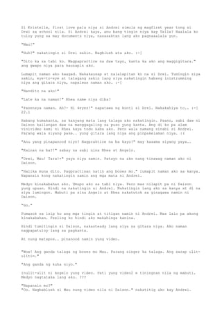 Si Kristelle, first love pala niya si Andrei simula ng magfirst year tong si
Drei sa school nila. Si Andrei kaya, anu bang tingin niya kay Telle? Naalala ko
tuloy yung sa may documents niya, nasasaktan lang ako pagnaaalala yun.

"Mau!"

"Huh?" nakatingin si Drei sakin. Nagblush ata ako. :-[

"Dito ka sa tabi ko. Magpapractice na daw tayo, kanta ka ako ang maggigitara."
ang gwapo niya para kausapin ako.

Lumapit naman ako kaagad. Nakakausap at nalalapitan ko na si Drei. Tumingin siya
sakin, eye-to-eye at talagang sakin lang siya nakatingin habang inistrumming
niya ang gitara niya, napaiwas naman ako. :-[

"Nandito na ako!"

"Late ka na naman!" Rhea name niya diba?

"Pasensya naman. Ah?- Hi 4eyes!" napatawa ng konti si Drei. Nakakahiya to.. :-[
22.1

Habang kumakanta, sa kanyang mata lang talaga ako nakatingin. Paano, sabi daw ni
Daison kailangan daw na manggagaling sa puso yung kanta. Ang di ko pa alam
vinivideo kami ni Rhea kaya todo kaba ako. Pero wala namang sinabi si Andrei.
Parang wala siyang pake.. yung gitara lang niya ang pinpakelaman niya. :(

"Anu yang pinapanood niyo? Nagpraktice na ba kayo?" may kasama siyang yaya..

"Kainan na ba?!" sabay na sabi nina Rhea at Angelo.

"Drei, Mau! Tara!-" yaya niya samin. Patayo na ako nang tinawag naman ako ni
Daison.

"Halika muna dito. Pagpractisan natin ang boses mo." lumapit naman ako sa kanya.
Napansin kong nakatingin samin ang mga mata ni Andrei.

Medyo kinakabahan ako. Umupo ako sa tabi niya. Pero mas nilapit pa ni Daison
yung upuan. Hindi na nakatingin si Andrei. Nakatingin lang ako sa kanya at di na
siya lumingon. Mabuti pa sina Angelo at Rhea nakatutok sa ginagawa namin ni
Daison.

"Go."

Pumasok sa isip ko ang mga tingin at titigan namin ni Andrei. Mas lalo pa akong
kinakabahan. Feeling ko hindi ako makahinga kanina.

Hindi tumitingin si Daison, nakasteady lang siya sa gitara niya. Ako naman
nagpapatuloy lang sa pagkanta.

At nung matapos.. pinanood namin yung video.


"Wow! Ang ganda talaga ng boses mo Mau. Parang singer ka talaga. Ang sarap ulit-
ulitin."

"Ang ganda ng kuha niyo."

Inulit-ulit ni Angelo yung video. Pati yung video2 e tiningnan nila ng mabuti.
Medyo nagtataka lang ako. ???

"Napansin mo?"
"Oo. Nagbablush si Mau nung video nila ni Daison." nakatitig ako kay Andrei.
 