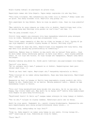 Bigla siyang tumigil sa pag-aayos sa gitara niya.

Napatingin naman ako kina Angelo. Tapos medyo nagtataka rin ako kay Drei.

"Pero kung titingnan. Mas nakakakilig ang video nila ni Andrei." medyo naubo ako
sa gulat. Anu bang sinasabi nila. Nag-iinit ang pisngi ko.

Pero paglingon ko kay Andrei. Wala na siya sa pwesto niya. Saan na siya pumunta?
:(

"Mas nakikita ko yung romance sa video nila ni Andrei. Nagtititigan kasi sila.
At parang bang may feelings sila pareho sa isa't-isa." anu daw. :-[

"Anu ba yang sinasabi niyo.."

Pinilit kong agawin ang atensyon nila kaso masyadong nakatutok yung atensyon
nila sa video. Nakakahiya yung mga pinagsasabi nila.

"Pero hindi naman namumula si Mau dun sa video na kasama si Drei. Parang di pa
nga siya mapakali sa pwesto niyang kasama si Daison. Naiilang siya!"

"Pero tingnan mo kaya kay Drei. Nagtititigan sila hanggang end nung kanta. Ang
mga mata nila parang may pinahihiwatig na something."

Something. Mabasa kaya ni Andrei na may gusto ako sa kaniya? Kung ganon.. kaya
ba wala naman akong nakikitang special sa mata niya dahil.. wala siyang pakelam
sakin. Di rin niya ako kilala. Di niya talaga ako napapansin. Ngayon lang dahil
kailangan.

Biglang tumunog ang phone ko. Hindi parin tumitigil ang pag-uusapan nila Angelo.

"Hello?" sina Kevin.
"Ah uo, patapos narin kami." pumasok na si Andrei. Nagkatinginan kami pero
umiwas agad siya. :(

"Hindi pa kasi kami tapos. Mag-iingat ako." masyadong nag-aalala si Kevin.

"Diba tinuruan mo na naman akong magcommute. Kaya wag kang mag-alala. Mag-iingat
ako." sabi ko.

Mawawalan pa kasi na kasama si Kerlin kung mag-aabala siyang sunduin ako dito.
Nagbye na ako. Pagkatingin ko sa kanila. Walang pumansin sakin.. debale sa mga
masasamang tingin ni Daison.


"Sino yun? Yung malaboyfriend mong malabo din ang mata. Ay di na nga pala. Sa
bagay, may itsura naman yun. May gusto ka sa kanya noh?" nakita kong nagbulungan
sina Angelo na para bang kinikilig pa.

"Boyfriend? Gusto? Si Kevin ay-" naagaw naman atensyon ko nung tumayo si Andrei.

"Uwi na ako." tuluyan na siyang lumabas. Nakatingin parin ako sa kanya.

Bakit ba siya ganon. Pagmoment ko.. parati niyang binabalewala. Nagsasalita ako
para mapatunayang wala akong pinag-iinteresang ibang lalaki.. :(

"Sandali lang, sabay-sabay na tayo Drei!"

"Sige na. Baka magalit na naman yung kumag na yun sakin. Piling talaga bf..
tsk!" nang-irap pa siya. Bumulong pa rinig ko naman.

"Tara! Mau!"
 