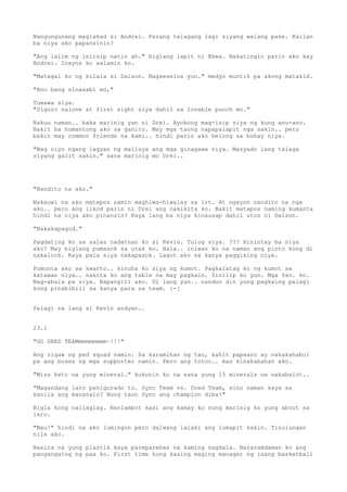Nangungunang maglakad si Andrei. Parang talagang lagi siyang walang pake. Kailan
ba niya ako papansinin?

"Ang lalim ng iniisip natin ah." biglang lapit ni Rhea. Nakatingin parin ako kay
Andrei. Inayos ko salamin ko.

"Matagal ko ng kilala si Daison. Nagseselos yun." medyo muntik pa akong matakid.

"Anu bang sinasabi mo,"

Tumawa siya.
"Siguro nalove at first sight siya dahil sa lovable punch mo."

Nakuu naman.. baka marinig yan ni Drei. Ayokong mag-isip siya ng kung anu-ano.
Bakit ba humantong ako sa ganito. May mga taong napapalapit nga sakin.. pero
bakit may common friends na kami.. hindi parin ako belong sa buhay niya.

"Wag niyo ngang lagyan ng malisya ang mga ginagawa niya. Masyado lang talaga
siyang galit sakin." sana marinig mo Drei..




"Nandito na ako."

Nakauwi na ako matapos namin maghiwa-hiwalay sa lrt. At ngayon nandito na nga
ako.. pero ang likod parin ni Drei ang nakikita ko. Bakit matapos naming kumanta
hindi na niya ako pinansin? Kaya lang ba niya kinausap dahil utos ni Daison.

"Nakakapagod."

Pagdating ko sa salas nadatnan ko si Kevin. Tulog siya. ??? Hinintay ba niya
ako? May biglang pumasok sa utak ko. Hala.. iniwan ko na naman ang pinto kong di
nakalock. Kaya pala siya nakapasok. Lagot ako sa kanya paggising niya.

Pumunta ako sa kwarto.. kinuha ko siya ng kumot. Pagkalatag ko ng kumot sa
katawan niya.. nakita ko ang table na may pagkain. Sinilip ko yun. Mga fav. ko.
Nag-abala pa siya. Napangiti ako. Di lang yun.. nandun din yung pagkaing palagi
kong pinabibili sa kanya para sa team. :-[


Palagi na lang si Kevin andyan..


23.1

"GO DRED TEAMmmmmmmmm~!!!"

Ang sigaw ng ped squad namin. Sa karamihan ng tao, kahit papaano ay nakakahabol
pa ang boses ng mga supporter namin. Pero ang totoo.. mas kinakabahan ako.

"Miss heto na yung mineral." kukunin ko na sana yung 15 minerals na nakabalot..

"Magandang laro panigurado to. Sync Team vs. Dred Team, sino naman kaya sa
kanila ang mananalo? Nung taon Sync ang champion diba?"

Bigla kong nailaglag. Nanlambot kasi ang kamay ko nung marinig ko yung about sa
laro.

"Mau!" hindi na ako lumingon pero dalwang lalaki ang lumapit sakin. Tinulungan
nila ako.

Nasira na yung plastik kaya pareparehas na kaming nagdala. Nararamdaman ko ang
pangangatog ng paa ko. First time kong kasing maging manager ng isang basketball
 