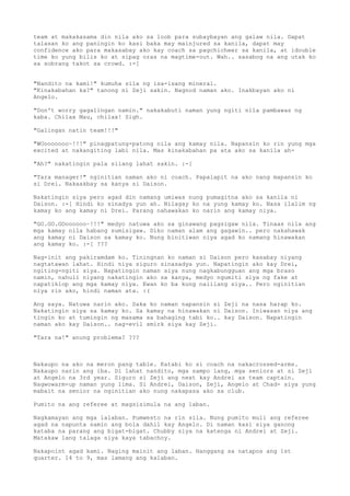team at makakasama din nila ako sa loob para subaybayan ang galaw nila. Dapat
talasan ko ang paningin ko kasi baka may mainjured sa kanila, dapat may
confidence ako para makasabay ako kay coach sa pagchicheer sa kanila, at idouble
time ko yung bilis ko at sipag oras na magtime-out. Wah.. sasabog na ang utak ko
sa sobrang takot sa crowd. :-[


"Nandito na kami!" kumuha sila ng isa-isang mineral.
"Kinakabahan ka?" tanong ni Zeji sakin. Nagnod naman ako. Inakbayan ako ni
Angelo.

"Don't worry gagalingan namin." nakakabuti naman yung ngiti nila pambawas ng
kaba. Chilax Mau, chilax! Sigh.

"Galingan natin team!!!"

"WOooooooo~!!!" pinagpatung-patong nila ang kamay nila. Napansin ko rin yung mga
excited at nakangiting labi nila. Mas kinakabahan pa ata ako sa kanila ah-

"Ah?" nakatingin pala silang lahat sakin. :-[

"Tara manager!" nginitian naman ako ni coach. Papalapit na ako nang mapansin ko
si Drei. Nakaakbay sa kanya si Daison.

Nakatingin siya pero agad din namang umiwas nung pumagitna ako sa kanila ni
Daison. :-[ Hindi ko sinadya yun ah. Nilagay ko na yung kamay ko. Nasa ilalim ng
kamay ko ang kamay ni Drei. Parang nahawakan ko narin ang kamay niya.

"GO.GO.GOoooooo~!!!" medyo natuwa ako sa ginawang pagsigaw nila. Tinaas nila ang
mga kamay nila habang sumisigaw. Diko naman alam ang gagawin.. pero nakahawak
ang kamay ni Daison sa kamay ko. Nung binitiwan niya agad ko namang hinawakan
ang kamay ko. :-[ ???

Nag-init ang pakiramdam ko. Tiningnan ko naman si Daison pero kasabay niyang
nagtatawan lahat. Hindi niya siguro sinasadya yun. Napatingin ako kay Drei,
ngiting-ngiti siya. Napatingin naman siya nung nagkabungguan ang mga braso
namin, nahuli niyang nakatingin ako sa kanya, medyo ngumiti siya ng fake at
napatiklop ang mga kamay niya. Ewan ko ba kung naiilang siya.. Pero nginitian
niya rin ako, hindi naman ata. :(

Ang saya. Natuwa narin ako. Saka ko naman napansin si Zeji na nasa harap ko.
Nakatingin siya sa kamay ko. Sa kamay na hinawakan ni Daison. Iniwasan niya ang
tingin ko at tumingin ng masama sa bahaging tabi ko.. kay Daison. Napatingin
naman ako kay Daison.. nag-evil smirk siya kay Zeji.

"Tara na!" anung problema? ???



Nakaupo na ako na meron pang table. Katabi ko si coach na nakacrossed-arms.
Nakaupo narin ang iba. Di lahat nandito, mga sampo lang, mga seniors at si Zeji
at Angelo na 3rd year. Siguro si Zeji ang next kay Andrei as team captain.
Nagwowarm-up naman yung lima. Si Andrei, Daison, Zeji, Angelo at Chad- siya yung
mabait na senior na nginitian ako nung nakapasa ako sa club.

Pumito na ang referee at magsisimula na ang laban.

Nagkamayan ang mga lalaban. Pumwesto na rin sila. Nung pumito muli ang referee
agad na napunta samin ang bola dahil kay Angelo. Di naman kasi siya ganong
kataba na parang ang bigat-bigat. Chubby siya na katenga ni Andrei at Zeji.
Matakaw lang talaga siya kaya tabachoy.

Nakapoint agad kami. Naging mainit ang laban. Hanggang sa natapos ang 1st
quarter. 14 to 9, mas lamang ang kalaban.
 