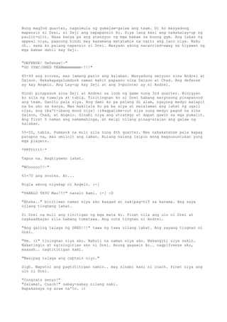 Nung mag2nd quarter, nagsimula ng gumalaw-galaw ang team. Di ko masyadong
mapansin si Drei, si Zeji ang napapansin ko. Siya lang kasi ang nakakalay-up ng
paulit-ulit. Nasa kanya pa ang atensyon ng mga babae sa buong gym. Ang lakas ng
appeal niya, paanong hindi may kasamang matatamis na ngiti ang laro niya. Naku
oh.. saka ko palang napansin si Drei. Masyado akong nacarried-away sa hiyawan ng
mga babae dahil kay Zeji.


"DEFENSE! Defense!~"
"GO SYNC/DRED TEAMmmmmmmmm~!!!"

45-44 ang scores, mas lamang parin ang kalaban. Masyadong seryoso sina Andrei at
Daison. Nakakapagslumdunk naman kahit papaano sina Daison at Chad. Ang defense
ay kay Angelo. Ang Lay-up kay Zeji at ang 3-pointer ay si Andrei.

Hindi pinapasok sina Zeji at Andrei sa loob ng game nung 3rd quarter. Binigyan
ko sila ng tuwalya at tubig. Tinitingnan ko si Drei habang seryosong pinapanood
ang team. Ganito pala siya. Ang dami ko pa palang di alam, ngayong medyo malapit
na ba ako sa kanya. Mas makilala ko pa ba siya at malalaman ang lahat ng ugali
niya, ang iba't-ibang mood niya? :)Nagpatime-out siya nung medyo pagod na sina
Daison, Chad, at Angelo. Sinabi niya ang strategy at dapat gawin sa mga pumalit.
Ang first 5 naman ang namamahinga, at maigi nilang pinag-aralan ang galaw ng
kalaban.

55-55, tabla. Pumasok na muli sila nung 4th quarter. Mas nakakatense pala kapag
patapos na, mas umiinit ang laban. Kulang nalang isipin mong magsusuntukan yung
mga players.

*PRTttttt~*

Tapos na. Naghiyawan lahat.

"WOooooo!!~"

65-70 ang scores. At...

Bigla akong niyakap ni Angelo. :-[

"PANALO TAYO Mau!!!" nanalo kami. :-[ :D

"Ahaha.." binitiwan naman niya ako kaagad at nakipag-hi5 sa kasama. Ang saya
nilang tingnang lahat.

Si Drei na muli ang tinitigan ng mga mata ko. Pinat nila ang ulo ni Drei at
nagkaakbayan sila habang tumatawa. Ang cute tingnan ni Andrei.

"Ang galing talaga ng DRED!!!" tawa ng tawa silang lahat. Ang sayang tingnan ni
Drei.

"Hm. :)" tiningnan niya ako. Nahuli na naman niya ako. Nakangiti siya sakin.
Nakatingin at nginingitian ako ni Drei. Anung gagawin ko.. nagpifreeze ako,
waaaah.. nagtititigan kami.

"Masipag talaga ang captain niyo."

Sigh. Naputol ang pagtititigan namin.. may sinabi kasi si coach. Pinat niya ang
ulo ni Drei.

"Congrats senyo!"
"Salamat, Coach!" sabay-sabay nilang sabi.
Napakasaya ng araw na'to. :)
 