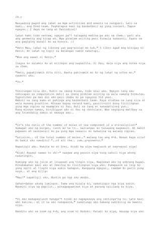 24.1

Masyadong pagod ang lahat sa mga activities and events na nangyari. Lalo na
kami.. ang Dred team. Pagkatapos kasi ng basketball ay yung concert. Tapos
ngayon.. 2 days na lang at Periodical!

Lahat kami todo review, ngayon pa't talagang mahina pa ako sa chem.. pati ata
ang geometry ang hirap eh. Mga problem solving pero formula kakaunti. Paano na
ang pagiging kasali ko sa honors. :(

"Heto Mau, lahat ng librong yan pag-aralan mo huh." 5 libro agad ang binigay ni
Kevin. At lahat ng topic na kelangan namin nakatupi.

"Wow ang sweet ni Kevin."

Inayos ko salamin ko at nilingon ang nagsalita. Si Pau, dala niya ang notes niya
sa chem.

"Heto, papahiramin kita nito. Basta pahiramin mo ko ng lahat ng notes mo."
ngumiti ako.

"Oo."


Tinulungan nila ako. Kahit sa ibang klase, todo aral ako. Ngayon lang ako
nahirapan sa computation dahil sa ibang problem solving na wala namang formulas.
Topnotcher pa man din ako pero ibaba ko pa ngayong 3rd year.
Mabuti na lang kamo at pahinga ang basketball team. Kaya studies na lang sila at
wala munang practice. Minsan kapag vacand kami, paulit-ulit kong tinitingnan
yung mga copies ng examples ni Pau. Buti na lang at nakakatulong yun..
Kung minsan naman, binibigyan ako ni Pau ng chocolate. Mas nagiging matibay na
ang friendship namin at masaya ako..



"It's the ratio of the number of moles of one component of a s-s-solution-"
kumagat ako ng burger, lunch ko na to.. kailangan ko talagang magsaulo. At kahit
papaano eh narerecall ko pa yung mga nasaulo ko kakanina ng walang copies.

"solution.. of the total number of moles.." walang tao ang 4-A. Nasan kaya sila?
At bakit ako nandito? "..of all the.. com..p-ponents."

Napatigil ako. Nakita ko si Drei. Hindi ba siya naglunch at nag-aaral siya?

"Aish! Kaasar naman to oh!-" naagaw ang pansin niya nung nahuli niya akong
nakatingin.

Humigop ako ng juice at iniwasan ang tingin niya. Naglakad ako ng sobrang bagal.
Kinakabahan kasi ako at feeling ko tinitingnan niya ako. Pumapasok sa isip ko
yung ngiti at tingin niya sakin kahapon. Hanggang ngayon.. ramdam ko parin yung
saya.. at ang kilig-

"Mau!" napatigil ako. Muntik pa nga ako maubo.

Dahan-dahan akong lumingon. Tama ang hinala ko, nakatingin nga siya sakin.
Ngumiti siya ng papilit.. pinagpapawisan siya at parang naiilang sa hiya.



"Di ako makapaglunch hangga't hindi ko napapasaya ang cathleya'ng to. Late kasi
ako kanina.. at 10 na ako nakapasok," nakatungo ako habang nakikinig sa kwento
niya.

Nandito ako sa room ng 4-A, ang room ni Andrei. Katabi ko siya, kausap niya ako
 